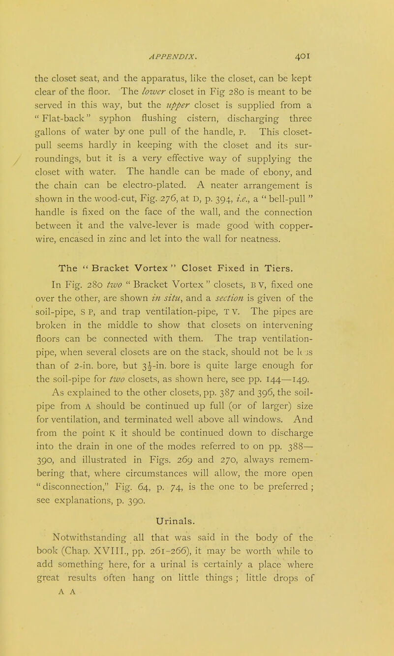 the closet seat, and the apparatus, like the closet, can be kept clear of the floor. The lower closet in Fig 280 is meant to be served in this way, but the tipper closet is supplied from a  Flat-back syphon flushing cistern, discharging three gallons of water by one pull of the handle, P. This closet- pull seems hardly in keeping with the closet and its sur- roundings, but it is a very effective way of supplying the closet with water. The handle can be made of ebony, and the chain can be electro-plated. A neater arrangement is shown in the wood-cut, Fig. 276, at D, p. 394, i.e., a  bell-pull  handle is fixed on the face of the wall, and the connection between it and the valve-lever is made good with copper- wire, encased in zinc and let into the wall for neatness. The  Bracket Vortex  Closet Fixed in Tiers. In Fig. 280 two  Bracket Vortex  closets, B v, fixed one over the other, are shown in situ, and a section is given of the soil-pipe, S P, and trap ventilation-pipe, T V. The pipes are broken in the middle to show that closets on intervening floors can be connected with them. The trap ventilation- pipe, when several closets are on the stack, should not be k js than of 2-in. bore, but 3|-in. bore is quite large enough for the soil-pipe for two closets, as shown here, see pp. 144—149. As explained to the other closets, pp. 387 and 396, the soil- pipe from A should be continued up full (or of larger) size for ventilation, and terminated well above all windows. And from the point K it should be continued down to discharge into the drain in one of the modes referred to on pp. 388— 390, and illustrated in Figs. 269 and 270, always remem- bering that, where circumstances will allow, the more open  disconnection, Fig. 64, p. 74, is the one to be preferred ; see explanations, p. 390. Urinals. Notwithstanding all that was said in the body of the book (Chap. XVIII., pp. 261-266), it may be worth while to add something here, for a urinal is certainly a place where great results Often hang on little things ; little drops of A A