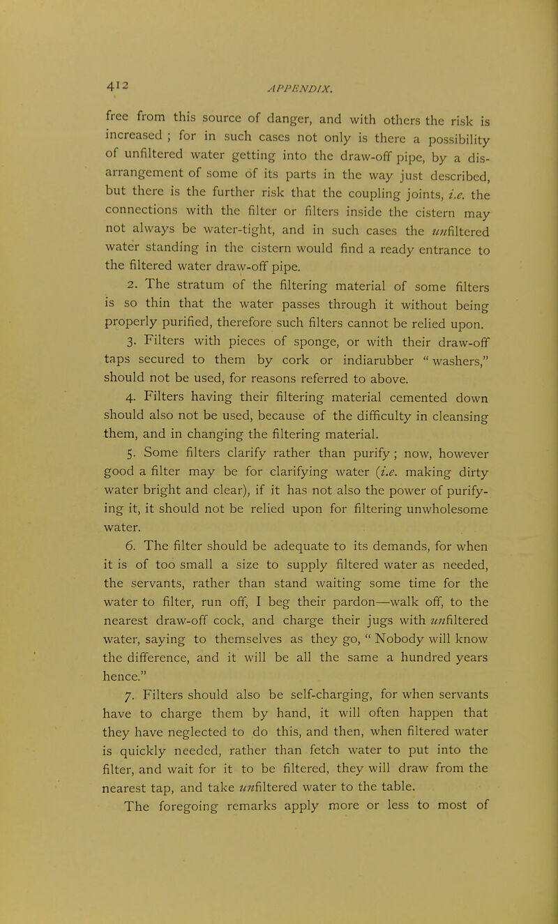 free from this source of danger, and with others the risk is increased ; for in such cases not only is there a possibility of unfiltercd water getting into the draw-off pipe, by a dis- arrangement of some of its parts in the way just described, but there is the further risk that the coupling joints, i.e. the connections with the filter or filters inside the cistern may not always be water-tight, and in such cases the //^filtered water standing in the cistern would find a ready entrance to the filtered water draw-off pipe. 2. The stratum of the filtering material of some filters is so thin that the water passes through it without being properly purified, therefore such filters cannot be relied upon. 3. Filters with pieces of sponge, or with their draw-off taps secured to them by cork or indiarubber  washers, should not be used, for reasons referred to above. 4. Filters having their filtering material cemented down should also not be used, because of the difficulty in cleansing them, and in changing the filtering material. 5. Some filters clarify rather than purify ; now, however good a filter may be for clarifying water {i.e. making dirty water bright and clear), if it has not also the power of purify- ing it, it should not be relied upon for filtering unwholesome water. 6. The filter should be adequate to its demands, for when it is of too small a size to supply filtered water as needed, the servants, rather than stand waiting some time for the water to filter, run off, I beg their pardon—walk off, to the nearest draw-off cock, and charge their jugs with z^;/filtered water, saying to themselves as they go,  Nobody will know the difference, and it will be all the same a hundred years hence. 7. Filters should also be self-charging, for when servants have to charge them by hand, it will often happen that they have neglected to do this, and then, when filtered water is quickly needed, rather than fetch water to put into the filter, and wait for it to be filtered, they will draw from the nearest tap, and take z^;zfiltered water to the table. The foregoing remarks apply more or less to most of