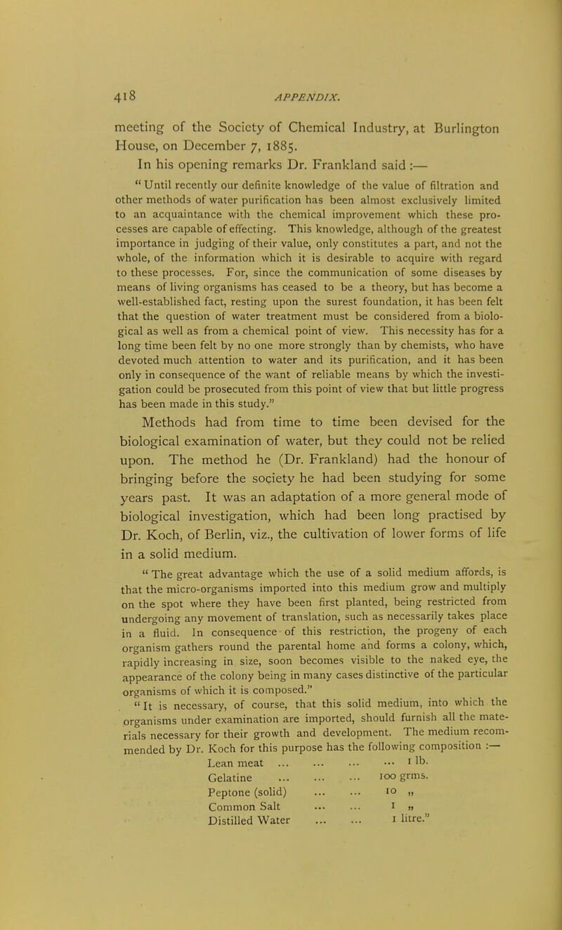 meeting of the Society of Chemical Industry, at Burlington House, on December 7, 1885. In his opening remarks Dr. Frankland said :— Until recently our definite knowledge of the value of filtration and other methods of water purification has been almost exclusively limited to an acquaintance with the chemical improvement which these pro- cesses are capable of effecting. This knowledge, although of the greatest importance in judging of their value, only constitutes a part, and not the whole, of the information which it is desirable to acquire with regard to these processes. For, since the communication of some diseases by means of living organisms has ceased to be a theory, but has become a well-established fact, resting upon the surest foundation, it has been felt that the question of water treatment must be considered from a biolo- gical as well as from a chemical point of view. This necessity has for a long time been felt by no one more strongly than by chemists, who have devoted much attention to water and its purification, and it has been only in consequence of the want of reliable means by which the investi- gation could be prosecuted from this point of view that but little progress has been made in this study. Methods had from time to time been devised for the biological examination of water, but they could not be relied upon. The method he (Dr. Frankland) had the honour of bringing before the society he had been studying for some years past. It was an adaptation of a more general mode of biological investigation, which had been long practised by Dr. Koch, of Berlin, viz., the cultivation of lower forms of life in a solid medium,  The great advantage which the use of a solid medium affords, is that the micro-organisms imported into this medium grow and multiply on the spot where they have been first planted, being restricted from undergoing any movement of translation, such as necessarily takes place in a fluid. In consequence of this restriction, the progeny of each organism gathers round the parental home and forms a colony, which, rapidly increasing in size, soon becomes visible to the naked eye, the appearance of the colony being in many cases distinctive of the particular organisms of which it is composed. It is necessary, of course, that this solid medium, into which the organisms under examination are imported, should furnish all the mate- rials necessary for their growth and development. The medium recom- mended by Dr. Koch for this purpose has the following composition :— Lean meat Gelatine Peptone (sohd) Common Salt Distilled Water ... I lb. 100 grms. 10 „ I » I litre.