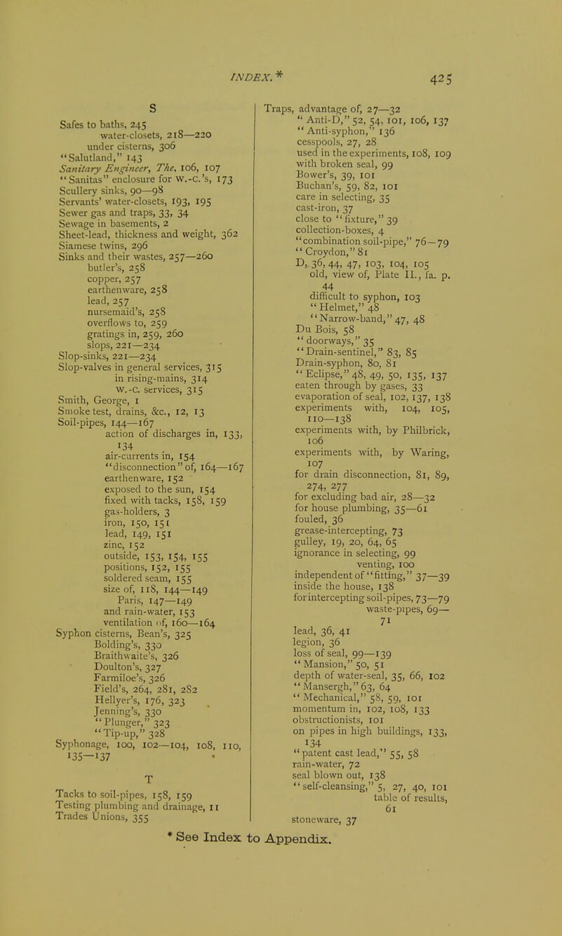 s Safes to baths, 245 water-closets, 2l8—220 under cisterns, 306 Salutland, 143 Sanitary Engineer, The. 106, 107 Sanitas enclosure for w.-C.'s, 173 Scullery sinks, 90—9S Servants' water-closets, 193, 195 Sewer gas and traps, 33, 34 Sewage in basements, 2 Sheet-lead, thickness and weight, 362 Siamese twins, 296 Sinks and their wastes, 257—260 butler's, 258 copper, 257 earthenware, 258 lead, 257 nursemaid's, 258 overflows to, 259 gratings in, 259, 260 slops, 221—234 Slop-sinks, 221—234 Slop-valves in general services, 315 in rising-mains, 314 w.-c. services, 315 Smith, George, i Smoke test, drains, &c., 12, 13 Soil-pipes, 144—167 action of discharges in, 133, air-currents in, 154 disconnection of, 164—167 earthenware, 152 exposed to the sun, 154 fixed with tacks, 158, 159 gas-holders, 3 iron, 150, 151 lead, 149, 151 zinc, 152 outside, 153, 154, 155 positions, 152, 155 soldered seam, 155 size of, 118, 144—149 Paris, 147—149 and rain-water, 153 ventilation of, 160—164 Syphon cisterns. Bean's, 325 Holding's, 330 Braithwaite's, 326 Doulton's, 327 Farmiloe's, 326 Field's, 264, 281, 2S2 Hellyer's, 176, 323 Jenning's, 330  Plunger, 323 Tip-up, 328 Syphonage, 100, 102—104, io8, no, 135—137 T Tacks to soil-pipes, 158, 159 Testing plumbing and drainage, 11 Trades Unions, 355 Traps, advantage of, 27—32  Anti-b,52, 54, loi, 106, 137 Anti-syphon, 136 cesspools, 27, 28 used in the experiments, X08, 109 with broken seal, 99 Bower's, 39, loi Buchan's, 59, 82, 101 care in selecting, 35 cast-iron, 37 close to  fixture, 39 collection-boxes, 4 combination soil-pipe, 76—79 Croydon, 81 D, 36, 44, 47, 103, 104, 105 old, view of, Plate II., fa. p. . 44 difficult to syphon, 103  Helmet, 48 Narrow-band,47, 48 Du Bois, 58  doorways, 35 Drain-sentinel, 83, 85 Drain-syphon, 80, 81 Eclipse, 48, 49, so, 135, 137 eaten through by gases, 33 evaporation of seal, 102,137, 138 experiments with, 104, 105, no—138 experiments with, by Philbrick, iq6 experiments with, by Waring, 107 for drain disconnection, 81, 89, 274, 277 for excluding bad air, 28—32 for house plumbing, 35—61 fouled, 36 grease-intercepting, 73 gulley, 19, 20, 64, 65 ignorance in selecting, 99 venting, 100 independent of fitting, 37—39 inside the house, 138 for intercepting soil-pipes, 73—79 waste-pipes, 69— lead, 36, 41 legion, 36 loss of seal, 99—139  Mansion, 50, 51 depth of water-seal, 35, 66, 102 Mansergh,63, 64 Mechanical, 58, 59, loi momentum in, 102, 108, 133 obstructionists, loi on pipes in high buildings, 133, 134 patent cast lead, 55, 58 rain-water, 72 seal blown out, 138  self-cleansing, 5, 27, 40, 101 table of results, 61 stoneware, 37