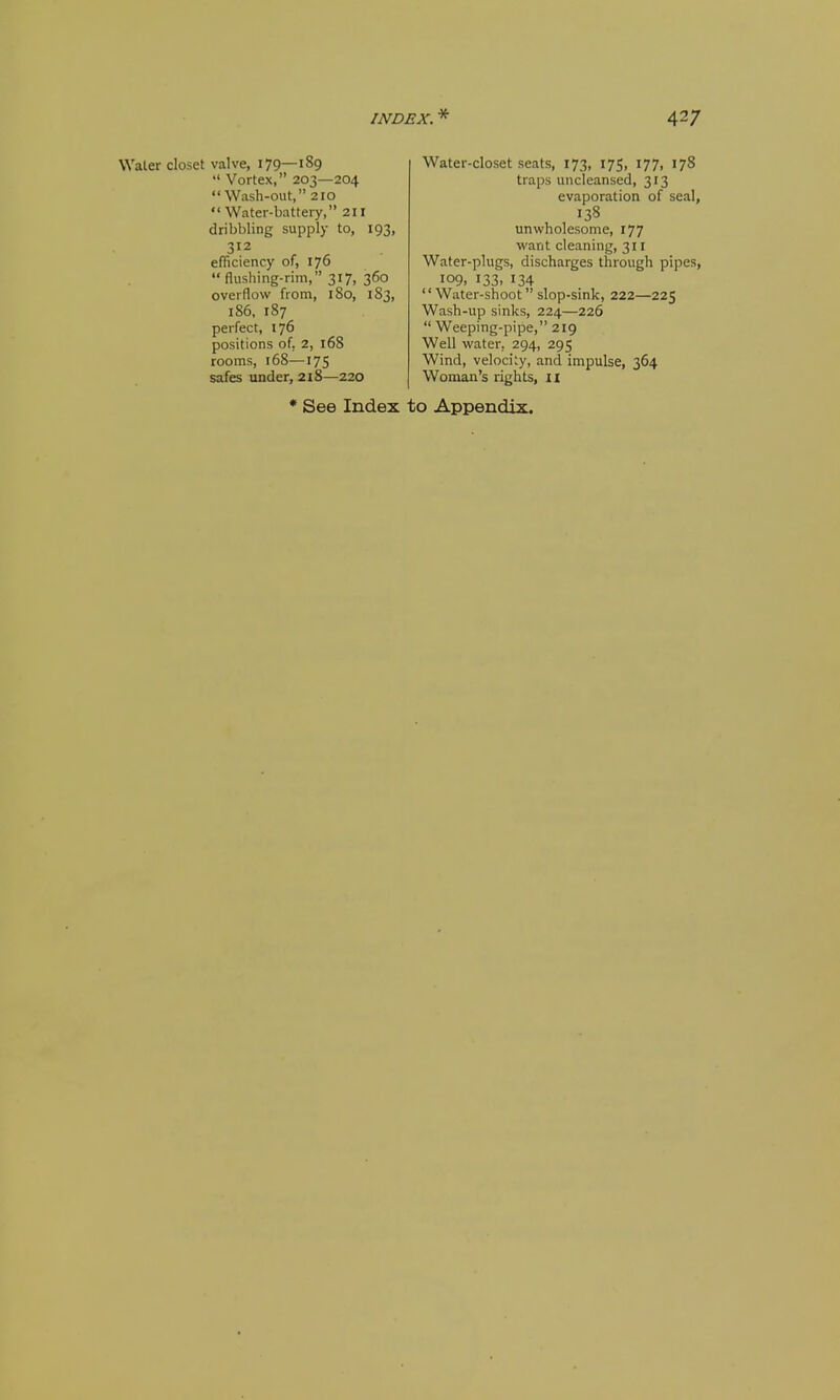 Water closet valve, 179—189 *' Vortex, 203—204 Wash-out, 210 Water-battery, 211 dribbling supply to, 193, 312 efficiency of, 176 flushing-rim, 317, 360 overflow from, 180, 183, 186, 187 perfect, 176 positions of, 2, 168 rooms, 168—175 safes under, 218—220 Water-closet seats, 173, 175, 177, 178 traps uncleansed, 313 evaporation of seal, 138 unwholesome, 177 want cleaning, 311 Water-plugs, discharges through pipes, 109, 133. 134 Water-shoot  slop-sink, 222—225 Wash-up sinks, 224—226  Weeping-pipe, 219 Well water, 294, 295 Wind, velocity, and impulse, 364 Woman's rights, ii