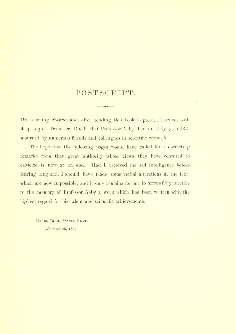 POSTSCEIPT. On reaching Switzerland, after sending this book to press, I learned, with deep regret, from Dr. Ruedi that Professor Aeby died on July 7, 1885, mourned by numerous friends and colleagues in scientific research. The hope that the following pages would have called forth correcting remarks from that great authority whose views they have ventured to criticize, is now at an end. Had I received the sad intelligence before leaving England, I should have made some verbal alterations in the text, which are now impossible, and it only remains for me to sorrowfully inscribe to the memory of Professor Aeby a work which has been written with the highest regard for his talent and scientific achievements. Hotel Buol, Davos-Platz, January 28, 1889.