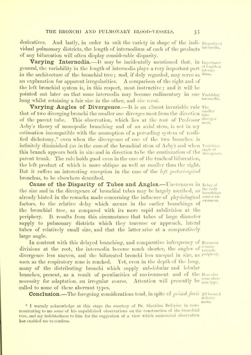 derivatives. And lastly, in order to suit the variety in shape of the indi- Disparity of vidual pulmonary districts, the length of internodium of each of the products lutcliJ,lm- of any bifurcation will often display considerable disparity. Varying Internodia.—It may be incidentally mentioned that, in importa general, the variability in the length of internodia plays a very important part ^temo-' iu the architecture of the bronchial tree; and, if duly regarded, may serve as dium- an explanation for apparent irregularities. A comparison of the right and of the left bronchial system is, in this respect, most instructive ; and it will be pointed out later on that some internodia may become rudimentary in one Vanishing lung whilst retaining a fair size in the other, aud vice versa. Varying Angles of Divergence.—It is an almost invariable rule Tin- that of two diverging bronchi the smaller one diverges most from the direction tube °' of the parent tube. This observation, which lies at the root of Professor j1i|^'[g''ti Aeby's theory of monopodic branching and of an axial stem, is not in my estimation incompatible with the assumption of a pervading system of modi- tied dichotomy,* even when the divergence of one of the two branches is infinitely diminished (as in the case of the bronchial stem of Aeby) and when Vanishing this branch appears both in size and in direction to be the continuation of the divergence, parent trunk. The rule holds good even in the case of the tracheal bifurcation, the left product of which is more oblique as well as smaller than the right. But it suffers an interesting exception in the case of the left pectori-apical bronchus, to be elsewhere described. Cause of the Disparity of Tubes and Angles.—Unevenness in Delay of the size and in the divergence of bronchial tubes may be largely ascribed, as branchings already hinted in the remarks made concerning the influence of physiological e;',*us u factors, to the relative delay which occurs in the earlier branchings of the bronchial tree, as compared with its more rapid subdivision at the periphery. It results from this circumstance that tubes of large diameter supply to pulmonaiy districts which they traverse or approach, lateral tubes of relatively small size, and that the latter arise at a comparatively large angle. In contrast with this delayed branching, and comparative infrequeney of Evenness divisions at the root, the internodia become much shorter, the angles of towards divergence less uneven, and the bifurcated bronchi less unequal in size, as periphery, soon as the respiratory zone is reached. Yet, even in the depth of the lung, many of the distributing bronchi which supply sub-lobular and lobular branches, present, as a result of peculiarities of environment and of the Here also necessity for adaptation, an irregular course. Attention will presently be ranttype. called to some of these aberrant types. Conclusion.—The foregoing considerations tend, in spite of primd facie aw brouoLi dickoto- nious. * I warmly acknowledge at this stage the courtesy of Dr. Sheridan Del^pine in com- municating to me some of his unpublished observations on the construction of the bronchial tree, and my indebtedness to him for the suggestion of a view which anatomical observation has enabled me to confirm.