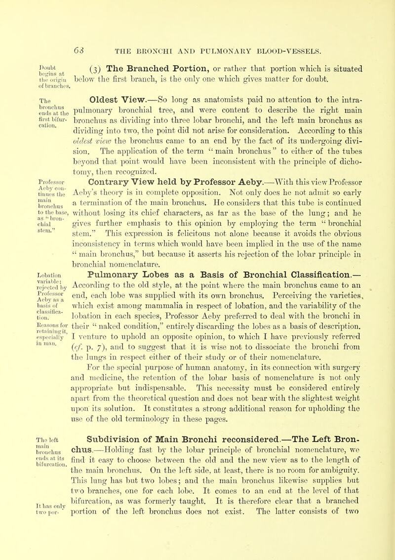 1)oilbt (*) The Branched Portion, or rather that portion which is situated begins at w/ 7 L the origin below the first branch, is the only one which gives matter for doubt, of branches. The Oldest View.—So long as anatomists paid no attention to the intra- end^auho pnlmonary bronchial tree, and were content to describe the right main catix hUm'~ ^roucnus as dividing into three lobar bronchi, and the left main bronchus as dividing into two, the point did not arise for consideration. According to this oldest view the bronchus came to an end by the fact of its undergoing divi- sion. The application of the term main bronchus to either of the tubes beyond that point would have been inconsistent with the principle of dicho- tomy, then recognized. Professor Contrary View held by Professor Aeby.—With this view Professor tinues°tbe Aeby's theory is in complete opposition. Not only does he not admit so early bronchus a termination of the main bronchus. He considers that this tube is continued to the base, without losing its chief characters, as tar as the base of the lung; and he chial gives further emphasis to this opinion by employing the term  bronchial stem. This expression is felicitous not alone because it avoids the obvious inconsistency in terms which would have been irnrjlied in the use of the name  main bronchus, but because it asserts his rejection of the lobar principle in bronchial nomenclature. Lobation Pulmonary Lobes as a Basis of Bronchial Classification.— reacted'by According to the old style, at the point where the main bronchus came to an Aebyasa en^> eacu ^°^e was suPPuec^ with own bronchus. Perceiving the varieties, basis of which exist among mammalia in respect of lobation, and the variability of the cliissifici • • • i. tiou. lobation in each species, Professor Aeby preferred to deal with the bronchi in Seasons for their  naked condition, entirely discarding- the lobes as a basis of description, especially ' I venture to uphold an opposite opinion, to which I have previously referred ((/. p. 7), and to suggest that it is wise not to dissociate the bronchi from the lungs in respect either of their study or of their nomenclature. For the special purpose of human anatomy, in its connection with surgery and medicine, the retention of the lobar basis of nomenclature is not only appropriate but indispensable. This necessity must be considered entirely apart from the theoretical question and does not bear with the slightest weight upon its solution. It constitutes a strong additional reason for upholding the use of the old terminology in these pages. The left Subdivision of Main Bronchi reconsidered.—The Left Bron- broucluis chus.—Holding fast by the lobar principle of bronchial nomenclature, we ends at its f11M] ft eagy choose between the old and the new view as to the length of bifurcation. * , the main bronchus. On the left side, at least, there is no room for ambiguity. This lung has but two lobes; and the main bronchus likewise supplies but two branches, one for each lobe. It conies to an end at the level of that bifurcation, as was formerly taught. It is therefore clear that a branched It has onlv two por-  portion of the left bronchus does not exist. The latter consists of two