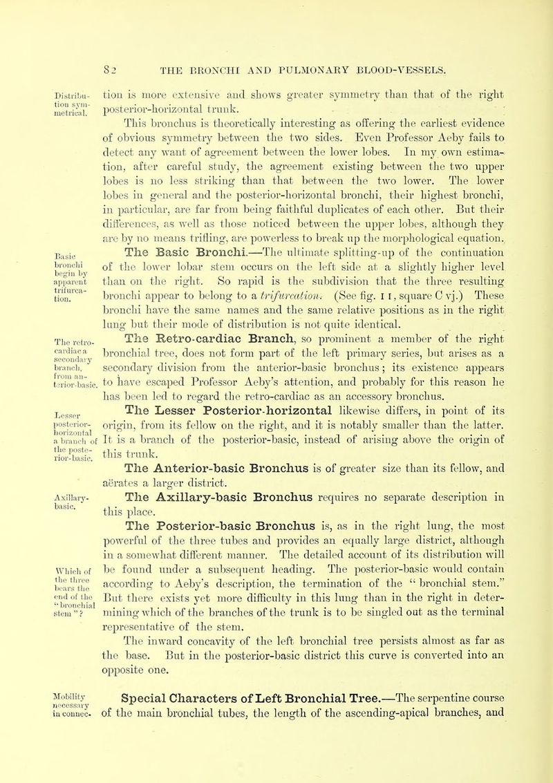 Distribu- tion sym- metrical. Basic bronchi begin by apparent bifurca- tion. The retro- cardiac a secondary branch, from an- terior-basic. Lesser posterior- horizontal a branch of the poste- rior-basic. Axillary- basic. Which of the three bears the end of the '■bronchial stem  ? tion is more extensive and shows greater symmetry than that of the right posterior-horizontal trunk. This bronchus is theoretically interesting as offering the earliest evidence of obvious symmetry between the two sides. Even Professor Aeby fails to detect any want of agreement between the lower lobes. In my own estima- tion, after careful study, the agreement existing between the two upper lobes is no less striking than that between the two lower. The lower lobes in general and the posterior-horizontal bronchi, their highest bronchi, in particular, are far from being faithful duplicates of each other. But their differences, as well as those noticed between the upper lobes, although they are by no means trifling, are powerless to break up the morphological equation. The Basic Bronchi.—The ultimate splitting-up of the continuation of the lower lobar stem occurs on the left side at a slightly higher level than on the right. 80 rapid is the subdivision that the three resulting bronchi appear to belong to a trifurcatiom (See fig. 1 1, square C vj.) These bronchi have the same names and the same relative positions as in the right lung but their mode of distribution is not quite identical. The Retro-cardiac Branch, so prominent a member of the right bronchial tree, does not form part of the left primary series, but arises as a secondary division from the anterior-basic bronchus; its existence appears to have escaped Professor Aeby's attention, and probably for this reason he has been led to regard the retro-cardiac as an accessory bronchus. The Lesser Posterior-horizontal likewise differs, in point of its origin, from its fellow on the right, and it is notably smaller than the latter. It is a branch of the posterior-basic, instead of arising above the origin of this trunk. The Anterior-basic Bronchus is of greater size than its fellow, and aerates a larger district. The Axillary-basic Bronchus requires no separate description in this place. The Posterior-basic Bronchus is, as in the right lung, the most powerful of the three tubes and provides an equally large district, although in a somewhat different manner. The detailed account of its distribution will be found under a subsequent heading. The posterior-basic would contain according to Aeby's description, the termination of the  bronchial stem. But there exists yet more difficulty in this lung than in the right in deter- mining which of the branches of the trunk is to be singled out as the terminal representative of the stem. The inward concavity of the left bronchial tree persists almost as far as the base. But in the posterior-basic district this curve is converted into an opposite one. Mobility necessary in connec- Special Characters of Left Bronchial Tree.—The serpentine course of the main bronchial tubes, the length of the ascending-apical branches, and