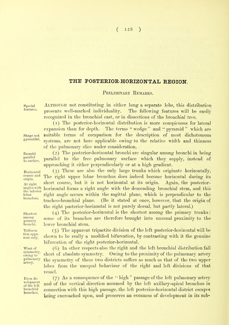 THE POSTERIOR-HORIZONTAL REGION. Preliminary Remarks. Special features. Shape not pyramidal. Uronchi parallel to surface. Horizontal course and origiu. At right angles with the inferior lobar bronchus. Shortest among primary bronchi. Trifurca- tion appa- rent only. Want of symmetry, owing to pulmonary artery. Even de- velopment of the left bronchial branches. Although not constituting in either lung a separate lobe, this distribution presents well-marked individuality. The following features will be easily recognized in the bronchial cast, or in dissections of the bronchial tree. (1) The posterior-horizontal distribution is more conspicuous for lateral expansion than for depth. The terms  wedge  and  pyramid  which are suitable terms of comparison for the description of most dichotomous systems, are not here applicable owing to the relative width and thinness of the pulmonary slice under consideration. (2) The posterior-horizontal bronchi are singular among bronchi in being parallel to the free pulmonary surface which they supply, instead of approaching it either perpendicularly or at a high gradient. (3) These are also the only large trunks which originate horizontally. The right upper lobar bronchus does indeed become horizontal during its short course, but it is not horizontal at its origin. Again, the posterior- horizontal forms a right angle with the descending bronchial stem, and this right angle occurs within the sagittal plane, which is perpendicular to the tracheo-bronchial plane. (Be it stated at once, however, that the origin of the right posterior-horizontal is not purely dorsal, but partly lateral.) (4) The posterior-horizontal is the shortest among the primary trunks : some of its branches are therefore brought into unusual proximity to the lower bronchial stem. (5) The apparent tripartite division of the left posterior-horizontal will be shown to be really a modified bifurcation, by contrasting with it the genuine bifurcation of the right posterior-horizontal. (6) In other respects also the right and the left bronchial distribution fall short of absolute symmetry. Owing to the proximity of the pulmonary artery the symmetry of these two districts suffers as much as that of the two upper lobes from the unequal behaviour of the right and left divisions of that vessel. (7) As a consequence of the  high  passage of the left pulmonary artery and of the vertical direction assumed by the left axillary-apical bronchus in connection with this high passage, the left posterior-horizontal district escapes being encroached upon, and preserves an evenness of development in its sub-
