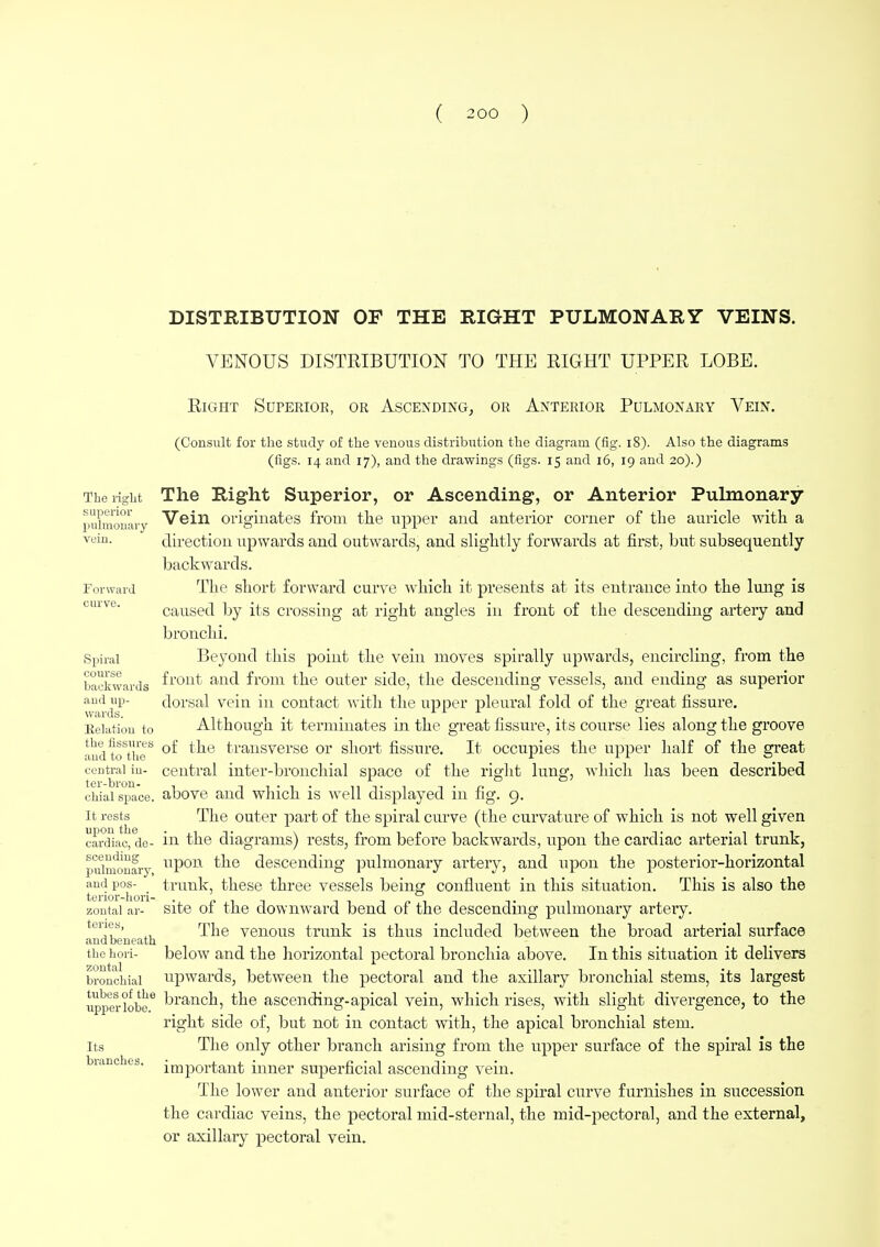 DISTRIBUTION OF THE RIGHT PULMONARY VEINS. VENOUS DISTRIBUTION TO THE RIGHT UPPER LOBE. Right Superior, or Ascending, or Anterior Pulmonary Vein. (Consult for the study of the venous distribution the diagram (fig. 18). Also the diagrams (figs. 14 and 17), and the drawings (figs. 15 and 16, 19 and 20).) The right The Right Superior, or Ascending, or Anterior Pulmonary pulmonary Vein originates from the upper and anterior corner of the auricle with a vein. direction upwards and outwards, and slightly forwards at first, but subsequently backwards. Forward The short forward curve which it presents at its entrance into the lung is caused by its crossing at right angles in front of the descending artery and bronchi. Spiral Beyond this point the vein moves spirally upwards, encircling, from the backwards fr01lt an^ from the outer side, the descending vessels, and ending as superior and up- dorsal vein in contact with the upper pleural fold of the great fissure. w&rci St Alii* ■ *i r» * 1*1 i Relation to Aithougn it terminates m the great fissure, its course lies along the groove andtoStheS °^ ^e transverse or short fissure. It occupies the upper half of the great central in- central inter-bronchial space of the right lung, which has been described chial space, above and which is well displayed in fig. 9. it rests The outer part of the spiral curve (the curvature of which is not well given cardiac, de- in the diagrams) rests, from before backwards, upon the cardiac arterial trunk, puhwnfry upon the descending pulmonary artery, and upon the posterior-horizontal andpos- trunk, these three vessels being confluent in this situation. This is also the tenor-hori- . pit 1 t -i o t t zontai ar- site oi the downward bend of the descending pulmonary artery. e^ts' a. The venous trunk is thus included between the broad arterial surface and beneath the hori- below and the horizontal pectoral bronchia above. In this situation it delivers bronchial upwards, between the pectoral and the axillary bronchial stems, its largest upperiobe6 branch, the ascending-apical vein, which rises, with slight divergence, to the right side of, but not in contact with, the apical bronchial stem, its The only other branch arising from the upper surface of the spiral is the branches, important inner superficial ascending vein. The lower and anterior surface of the spiral curve furnishes in succession the cardiac veins, the pectoral mid-sternal, the mid-pectoral, and the external, or axillary pectoral vein.