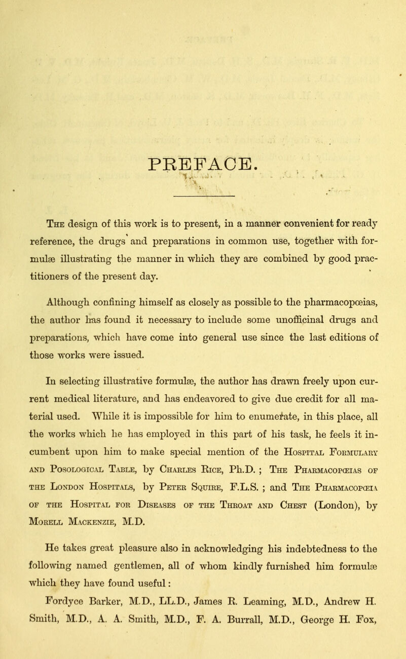 PREFACE. The design of this work is to present, in a manner convenient for ready reference, the drugs and preparations in common use, together with for- mulae illustrating the manner in which they are combined by good prac- titioners of the present day. Although confining himself as closely as possible to the pharmacopoeias, the author has found it necessary to include some unofiicinal drugs and preparations, which have come into general use since the last editions of those works were issued. In selecting illustrative formulae, the author has drawn freely upon cur- rent medical literature, and has endeavored to give due credit for all ma- terial used. While it is impossible for him to enumerate, in this place, all the works which he has employed in this part of his task, he feels it in- cumbent upon him to make special mention of the Hospital Formulary and Posological Table, by Charles Eice, Ph.D. ; The Pharmacopoeias or the London Hospitals, by Peter Squire, F.L.S. ; and The Pharmacopoeia of the Hospital for Diseases of the Throat and Chest (London), by Morell Mackenzie, M.D. He takes great pleasure also in acknowledging his indebtedness to the following named gentlemen, all of whom kindly furnished him formulae which they have found useful: Fordyce Barker, M.D., LL.D., James K. Learning, M.D., Andrew H. Smith, M.D., A. A. Smith, M.D., F. A. Burrall, M.D., George H. Fox,