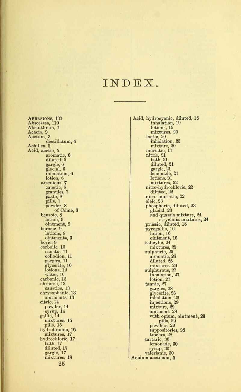 INDEX Abrasions, 137 Abscesses, 110 Absinthium, 1 Acacia, 2 Acetum, 3 destillatum, 4 Achillea, 5 Acid, acetic, 5 aromatic, 6 diluted, 5 gargle, 6 glacial, 6 inhalation, 6 lotion, 6 arsenious, 7 caustic, 8 granules, 7 paste, 8 pills, 7 powder, 8 of Come, 8 benzoic, 8 lotion, 9 ointment, 9 boracic, 9 lotions, 9 ointments, 9 boric, 9 carbolic, 10 caustic, 11 collodion, 11 gargles, 11 glycerite, 10 lotions, 12 water, 10 carbonic, 13 chromic, 13 caustics, 13 chrysophanic, 13 ointments, 13 citric, 14 powder, 14 syrup, 14 gallic, 14 mixtures, 15 pills, 15 hydrobromic, 16 mixtures, 17 hydrochloric, 17 bath, 17 diluted, 17 gargle, 17 mixtures, 18 25 Acid, hydrocyanic, diluted, 18 inhalation, 19 lotions, 19 mixtures, 20 lactic, 20 inhalation, 20 mixture, 20 muriatic, 17 nitric, 21 bath, 21 diluted, 21 gargle, 21 lemonade, 21 lotions, 21 mixtures, 22 nitro-hydrochloric, 22 diluted, 22 nitro-muriatic, 22 oleic, 23 phosphoric, diluted, 23 glacial, 23 and quassia mixture, 24 strychnia mixtures, 24 prussic, diluted, 18 pyrogallic, 16 lotion, 16 ointment, 16 salicylic, 24 mixtures, 25 sulphuric, 25 aromatic, 26 diluted, 25 mixtures, 26 sulphurous, 27 inhalation, 27 lotion, 27 tannic, 27 gargles, 28 glycerite, 28 inhalation, 29 injections, 29 mixture, 29 ointment, 28 with opium, ointment, 29 pills, 29 powders, 29 suppositories, 28 troches. 28 tartaric, 30 lemonade, 30 syrup, 30 valerianic, 30 Acidum aceticum, 5