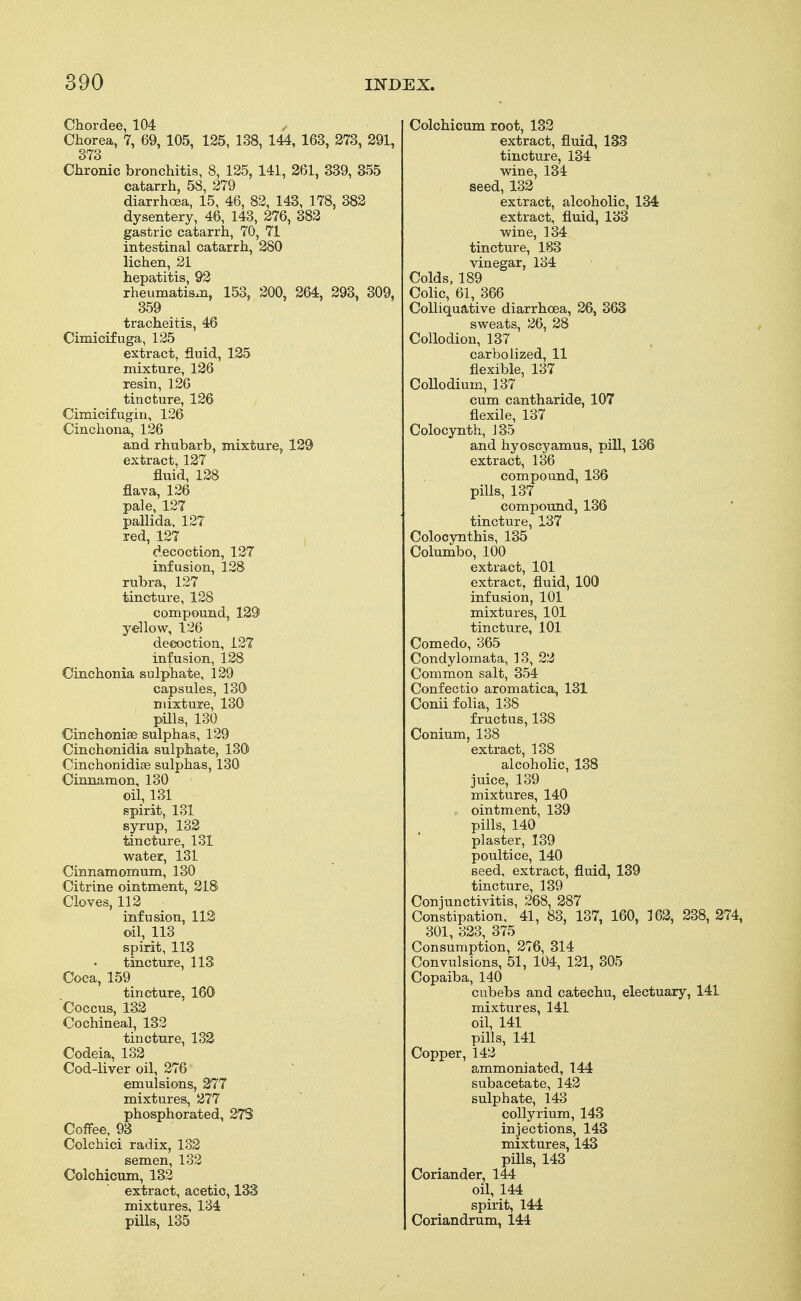 Chordee, 104 Chorea, 7, 69, 105, 125, 138, 144, 163, 273, 291, 373 Chronic bronchitis, 8, 125, 141, 261, 339, 355 catarrh, 58, 279 diarrhoea, 15, 46, 82, 143, 178, 382 dysentery, 46, 143, 276, 382 gastric catarrh, 70, 71 intestinal catarrh, 280 lichen, 21 hepatitis, 92 rheumatism, 153, 200, 264, 293, 309, 359 tracheitis, 46 Cimicifuga, 125 extract, fluid, 125 mixture, 126 resin, 126 tincture, 126 Cimicifugin, 126 Cinchona, 126 and rhubarb, mixture, 129 extract, 127 fluid, 128 flava, 126 pale, 127 pallida, 127 red, 127 decoction, 127 infusion, 128 rubra, 127 tincture, 128 compound, 129 yellow, 126 decoction, 127 infusion, 128 Cinchonia sulphate, 129 capsules, 130 mixture, 130 pills, 130 Cinchonise sulphas, 129 Cinchonidia sulphate, 130 Cinchonidiae sulphas, 130 Cinnamon, 130 oil, 131 spirit, 131 syrup, 132 tincture, 131 water, 131 Cinnamomum, 130 Citrine ointment, 218 Cloves, 112 infusion, 112 oil, 113 spirit, 113 tincture, 113 Coca, 159 tincture, 160 Coccus, 132 Cochineal, 132 tincture, 132 Codeia, 132 Cod-liver oil, 276 emulsions, 277 mixtures, 277 phosphorated, 273 Coffee, 93 Colchici radix, 132 semen, 132 Colchicum, 132 extract, acetic, 133 mixtures, 134 pills, 135 Colchicum root, 132 extract, fluid, 133 tincture, 134 wine, 134 seed, 132 extract, alcoholic, 134 extract, fluid, 133 wine, 134 tincture, 183 vinegar, 134 Colds, 189 Colic, 61, 366 Colliquative diarrhoea, 26, 363 sweats, 26, 28 Collodion, 137 carbolized, 11 flexible, 137 Collodium, 137 cum cantharide, 107 flexile, 137 Colocynth, J 35 and hyoscyamus, pill, 136 extract, 136 compound, 136 pills, 137 compound, 136 tincture, 137 Colocynthis, 135 Columbo, 100 extract, 101 extract, fluid, 100 infusion, 101 mixtures, 101 tincture, 101 Comedo, 365 Condylomata, 13, 22 Common salt, 354 Confectio aromatica, 131 Conii folia, 138 fructus, 138 Conium, 138 extract, 138 alcoholic, 138 juice, 139 mixtures, 140 . ointment, 139 pills, 140 plaster, 139 poultice, 140 seed, extract, fluid, 139 tincture, 139 Conjunctivitis, 268, 287 Constipation, 41, 83, 137, 160, 162, 238, 274, 301, 323, 375 Consumption, 276, 314 Convulsions, 51, 104, 121, 305 Copaiba, 140 cubebs and catechu, electuary, 141 mixtures, 141 oil, 141 pills, 141 Copper, 142 ammoniated, 144 subacetate, 142 sulphate, 143 colly rium, 143 injections, 143 mixtures, 143 pills, 143 Coriander, 144 oil, 144 spirit, 144 Coriandrum, 144