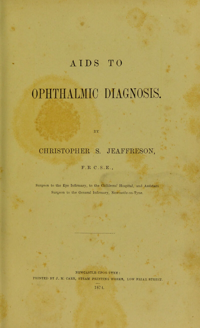 AIDS TO OPHTHALMIC DIAGNOSIS. BY CHRISTOPHER S. JEAFFKESON, r.R C.S.E., Surgeon to the Eye Inflrniary, to the Ohildrens' Hospital, and Assistant Surgeon to the General Infirmary, Newcastle-on-T.vne. NEWCASTLE-UPON-TYNE : PUINTED BY J. M. CAHR, STEAM PRINTING W0RK8, I,OW PRIAU STREKT. ]87i.