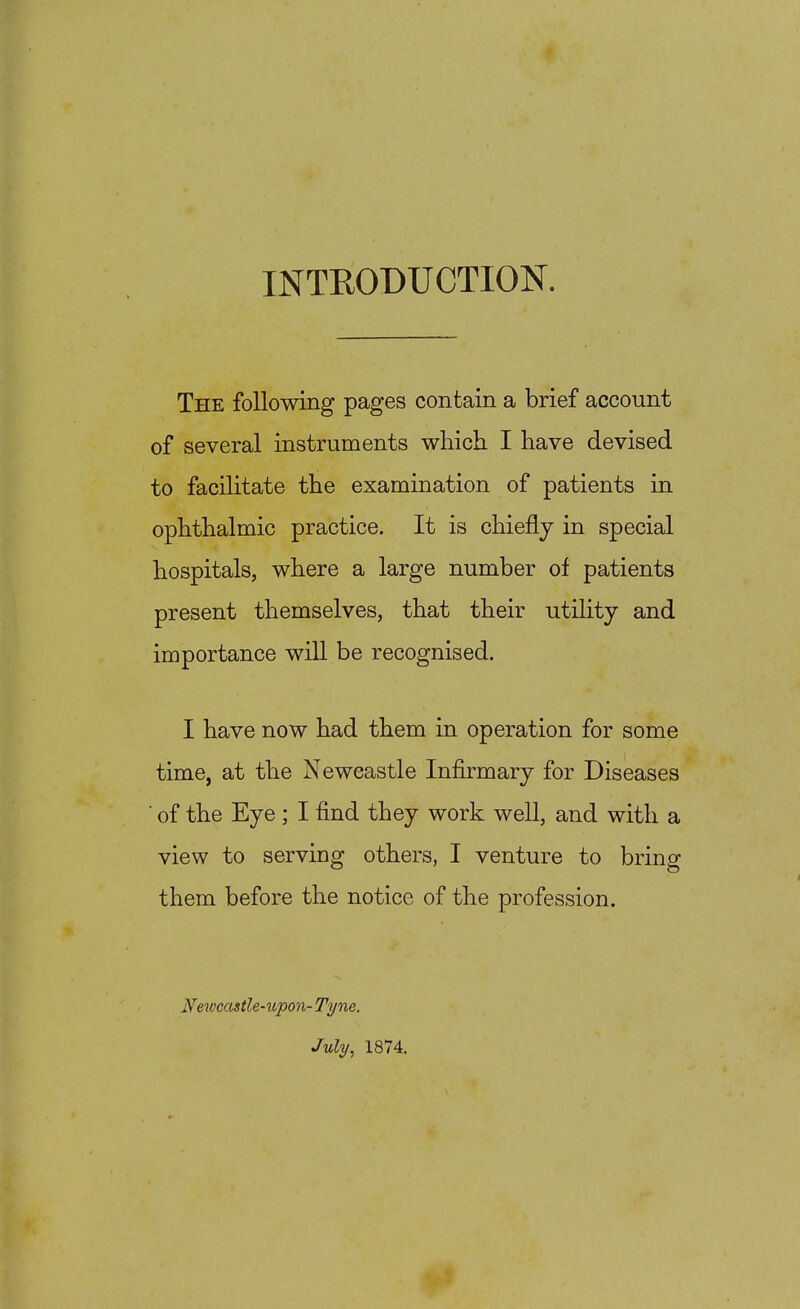 INTEODUCTION. The following pages contain a brief account of several instruments which I have devised to facilitate the examination of patients in ophthalmic practice. It is chiefly in special hospitals, where a large number of patients present themselves, that their utility and importance will be recognised. I have now had them in operation for some time, at the Newcastle Infirmary for Diseases ■ of the Eye ; I find they work well, and with a view to servinsr others, I venture to brino them before the notice of the profession. Newcastle-%i,po7i- Tyne, July, 1874.