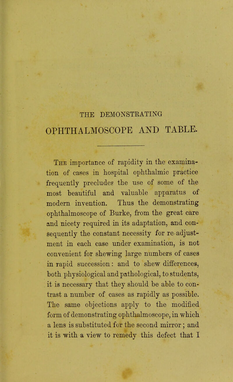 THE DEMONSTRATING OPHTHALMOSCOPE AND TABLE. The importance of rapidity in the examina- tion of cases in hospital ophthalmic practice frequently precludes the use of some of the most beautiful and valuable apparatus of modern invention. Thus the demonstrating ophthalmoscope of Burke, from the great care and nicety required in its adaptation, and con- sequently the constant necessity for re-adjust- ment in each case under examination, is not convenient for shewing large numbers of cases in rapid succession: and to shew differences, both physiological and pathological, to students, it is necessary that they should be able to con- trast a number of cases as rapidly as possible. The same objections apply to the modified form of demonstrating ophthalmoscope, in which a lens is substituted for the second mirror; and