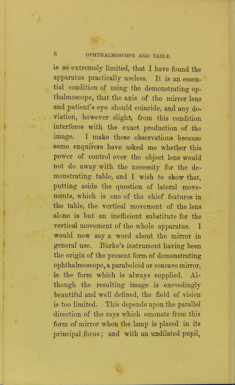 is SO extremely limited, that I have found the apparatus practically useless. It is an essen- tial condition of using the demonstrating op- thalmoscope, that the axis of the mirror lens and patient's eye should coincide, and any de- viation, however slight, from this condition interferes with the exact production of the image. I make these observations because some enquirers have asked me whether this power of control over the object lens would not do away with the necessity for the de- monstrating table, and I wish to show that, putting aside the question of lateral move- ments, which is one of the chief features in the table, the vertical movement of the lens alone is but an inefficient substitute for the vertical movement of the whole apparatus. I would now say a word about the mirror in general use. Burke's instrument having been the origin of the present form of demonstrating ophthalmoscope, a paraboloid or concave mirror, is the form which is always supplied. Al- though the resulting image is exceedingly beautiful and well defined, the field of vision is too limited. This depends upon the parallel direction of the rays which emanate from this form of mirror when the lamp is placed in its principal focus; and with an undilated pupil,