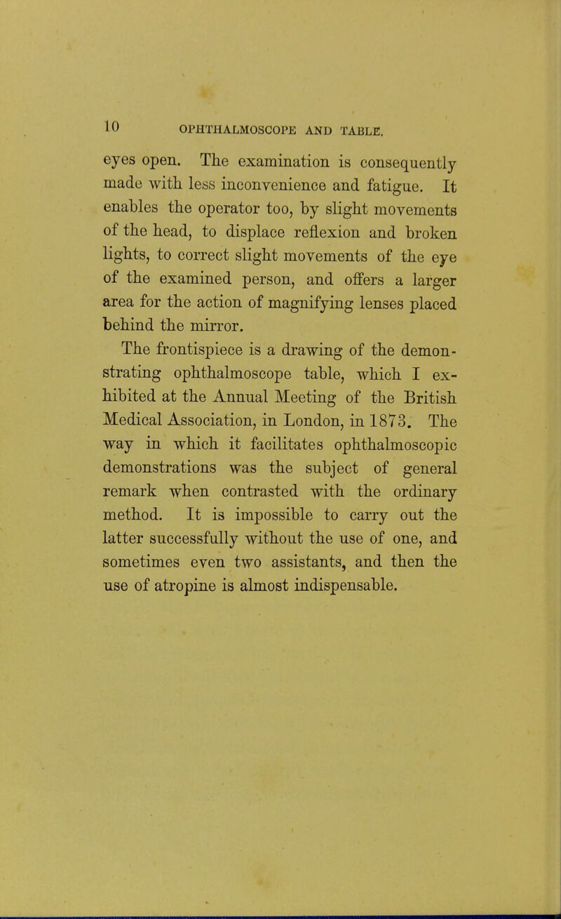 eyes open. The examination is consequently made with less inconvenience and fatigue. It enables the operator too, by slight movements of the head, to displace reflexion and broken lights, to correct slight movements of the eye of the examined person, and offers a larger area for the action of magnifying lenses placed behind the mirror. The frontispiece is a drawing of the demon- strating ophthalmoscope table, which I ex- hibited at the Annual Meeting of the British Medical Association, in London, in 1873. The way in which it facilitates ophthalmoscopic demonstrations was the subject of general remark when contrasted with the ordinary method. It is impossible to carry out the latter successfully without the use of one, and sometimes even two assistants, and then the use of atropine is almost indispensable.