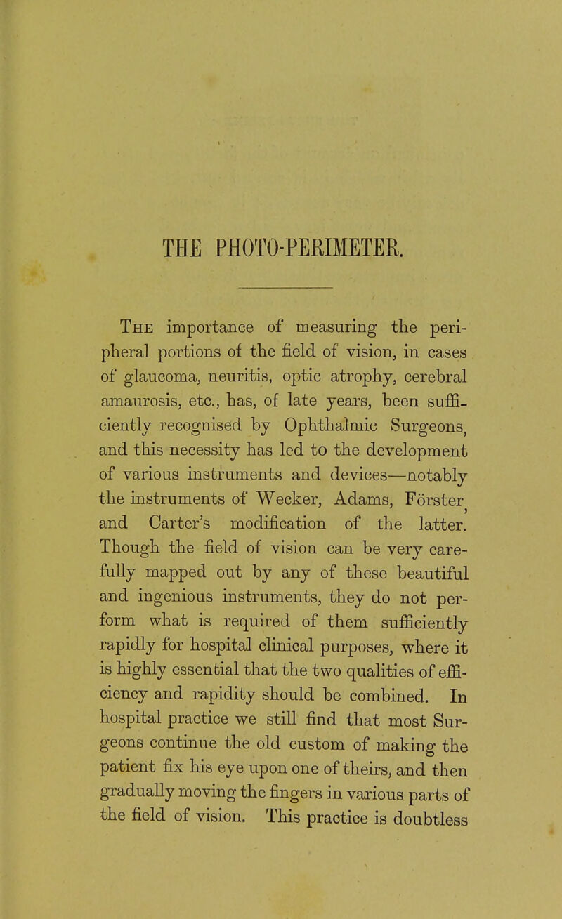 The importance of measuring the peri- pheral portions of the field of vision, in cases of glaucoma, neuritis, optic atrophy, cerebral amaurosis, etc., has, of late years, been sufii- ciently recognised by Ophthalmic Surgeons, and this necessity has led to the development of various instruments and devices—notably the instruments of Wecker, Adams, Forster and Carter's modification of the latter. Though the field of vision can be very care- fully mapped out by any of these beautiful and ingenious instruments, they do not per- form what is required of them sufficiently rapidly for hospital clinical purposes, where it is highly essential that the two qualities of effi- ciency and rapidity should be combined. In hospital practice we still find that most Sur- geons continue the old custom of making the patient fix his eye upon one of theirs, and then gradually moving the fingers in various parts of the field of vision. This practice is doubtless