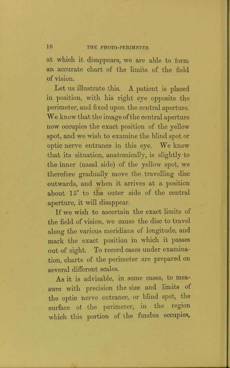 at which it disappears, we are able to form an accurate chart of the hmits of the field of vision. Let us illustrate this. A patient is placed in position, with his right eye opposite the perimeter, and fixed upon the central aperture. We know that the image of the central aperture now occupies the exact position of the yellow spot, and we wish to examine the blind spot or optic nerve entrance in this eye. We know that its situation, anatomically, is slightly to the inner (nasal side) of the yellow spot, we therefore gradually move the travelliDg disc outwards, and when it arrives at a position about 15° to the outer side of the central aperture, it will disappear. If we wish to ascertain the exact hmits of the field of vision, we cause the disc to travel along the various meridians of longitude, and mark the exact position in which it passes out of sight. To record cases under examina- tion, charts of the perimeter are prepared on several different scales. As it is advisable, in some cases, to mea- sure with precision the size and limits of the optic nerve entrance, or blind spot, the surface ot the perimeter, in the region which this portion of the fundus occupies,