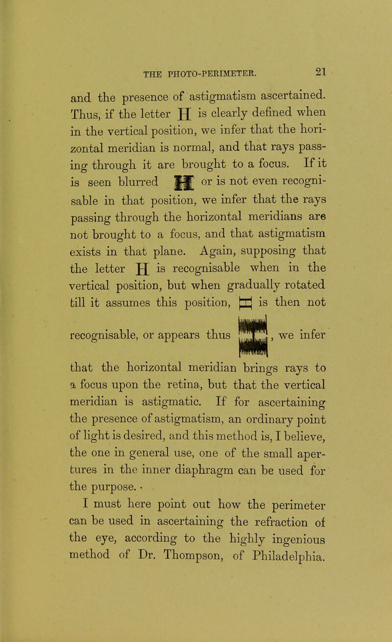 and tlie presence of astigmatism ascertained. Thus, if the letter is clearly defined when in the vertical position, we infer that the hori- zontal meridian is normal, and that rays pass- ing through it are brought to a focus. If it is seen blurred or is not even recogni- sable in that position, we infer that the rays passing through the horizontal meridians are not brought to a focus, and that astigmatism exists in that plane. Again, supposing that the letter JJ is recognisable when in the vertical position, but when gradually rotated till it assumes this position, [ij is then not recognisable, or appears thus ' ^® infer that the horizontal meridian brings rays to a focus upon the retina, but that the vertical meridian is astigmatic. If for ascertaining the presence of astigmatism, an ordinary point of light is desired, and this method is, I believe, the one in general use, one of the small aper- tures in the inner diaphragm can be used for the purpose. • I must here point out how the perimeter can be used in ascertaining the refraction of the eye, according to the highly ingenious method of Dr. Thompson, of Philadelphia.