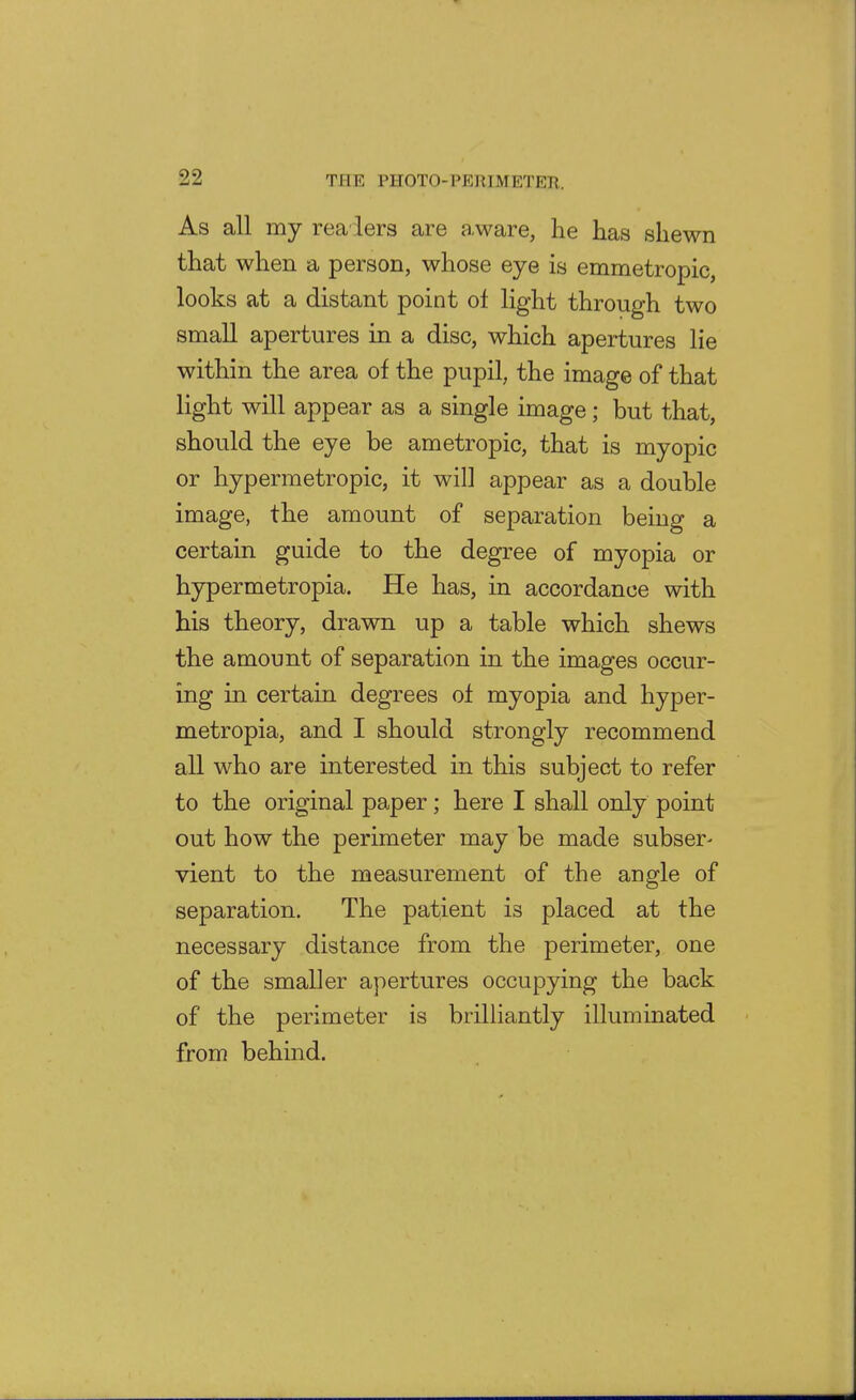 As all my rea lers are a.ware, he has shewn that when a person, whose eye is emmetropic, looks at a distant point of light through two small apertures in a disc, which apertures lie within the area of the pupil, the image of that light will appear as a single image; but that, should the eye be ametropic, that is myopic or hypermetropic, it will appear as a double image, the amount of separation being a certain guide to the degree of myopia or hypermetropia. He has, in accordance with his theory, drawn up a table which shews the amount of separation in the images occur- ing in certain degrees of myopia and hyper- metropia, and I should strongly recommend all who are interested in this subject to refer to the original paper; here I shall only point out how the perimeter may be made subser- vient to the measurement of the angle of separation. The patient is placed at the necessary distance from the perimeter, one of the smaller apertures occupying the back of the perimeter is brilliantly illuminated from behind.