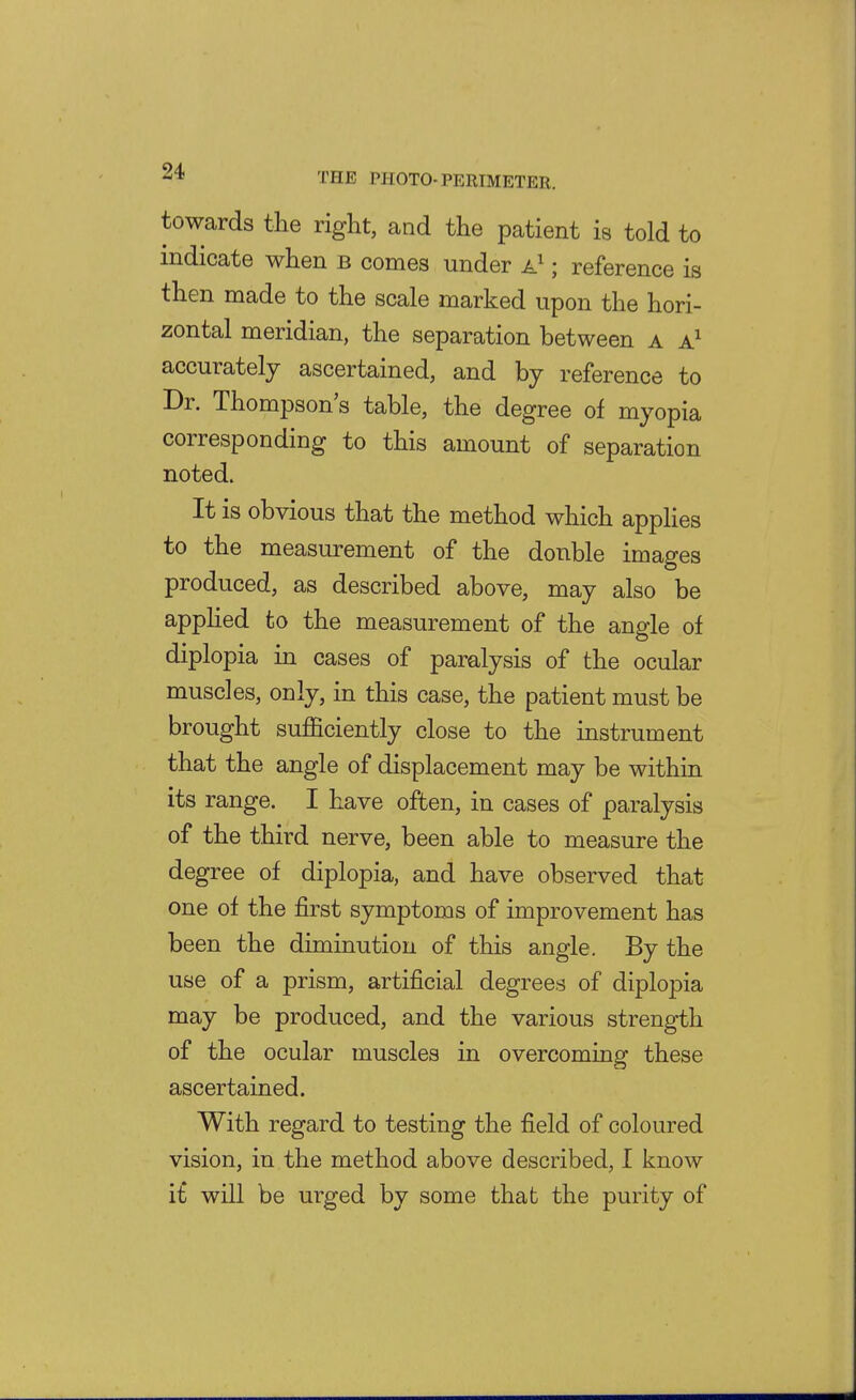 towards the right, and the patient is told to indicate when b comes under ; reference is then made to the scale marked upon the hori- zontal meridian, the separation between a accurately ascertained, and by reference to Dr. Thompson s table, the degree of myopia corresponding to this amount of separation noted. It is obvious that the method which appHes to the measurement of the double images produced, as described above, may also be apphed to the measurement of the angle of diplopia in cases of paralysis of the ocular muscles, only, in this case, the patient must be brought sufficiently close to the instrument that the angle of displacement may be within its range. I have often, in cases of paralysis of the third nerve, been able to measure the degree of diplopia, and have observed that one of the first symptoms of improvement has been the diminution of this angle. By the use of a prism, artificial degrees of diplopia may be produced, and the various strength of the ocular muscles in overcoming these ascertained. With regard to testing the field of coloured vision, in the method above described, I know i£ will be urged by some that the purity of