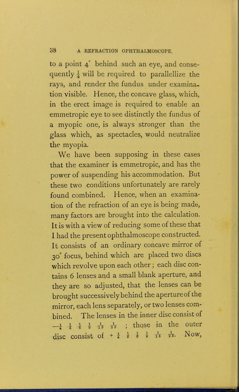 to a point 4 behind such an eye, and conse- quently ^ will be required to parallellize the rays, and render the fundus under examina- tion visible. Hence, the concave glass, which, in the erect image is required to enable an emmetropic eye to see distinctly the fundus of a myopic one, is always stronger than the glass which, as spectacles, would neutralize the myopia. We have been supposing in these cases that the examiner is emmetropic, and has the power of suspending his accommodation. But these two conditions unfortunately are rarely found combined. Hence, when an examina- tion of the refraction of an eye is being made, many factors are brought into the calculation. It is with a view of reducing some of these that I had the present ophthalmoscope constructed. It consists of an ordinary concave mirror of 30 focus, behind which are placed two discs which revolve upon each other; each disc con- tains 6 lenses and a small blank aperture, and they are so adjusted, that the lenses can be brought successively behind the aperture of the mirror, each lens separately, or two lenses com- bined. The lenses in the inner disc consist of -i i ^ I Ts ^ ; those in the outer disc consist of + i t i i xV ts. Now,