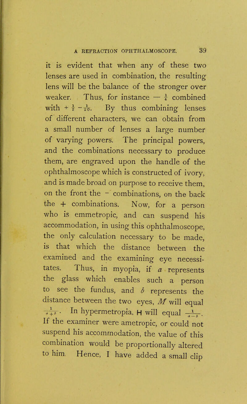 it is evident that when any of these two lenses are used in combination, the resulting lens will be the balance of the stronger over weaker. Thus, for instance — i combined with + r -Tu. By thus combining lenses of different characters, we can obtain from a small number of lenses a large number of varying powers. The principal powers, and the combinations necessary to produce them, are engraved upon the handle of the ophthalmoscope which is constructed of ivory, and is made broad on purpose to receive them, on the front the - combinations, on the back the + combinations. Now, for a person who is emmetropic, and can suspend his accommodation, in using this ophthalmoscope, the only calculation necessary to be made, is that which the distance between the examined and the examining eye necessi- tates. Thus, in myopia, if a represents the glass which enables such a person to see the fundus, and S represents the distance between the two eyes, M will equal In hypermetropia, H will equal -7^. If the examiner were ametropic, or could not suspend his accommodation, the value of this combination would be proportionally altered to him, Hence, I have added a small clip