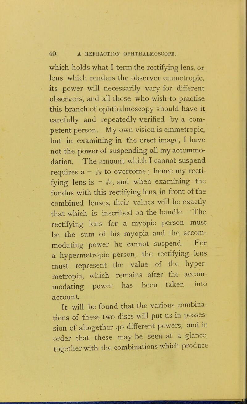 which holds what I term the rectifying lens, or lens which renders the observer emmetropic, its power will necessarily vary for different observers, and all those who wish to practise this branch of ophthalmoscopy should have it carefully and repeatedly verified by a com- petent person. My own vision is emmetropic, but in examining in the erect image, I have not the power of suspending all my accommo- dation. The amount which I cannot suspend requires a - 2V to overcome ; hence my recti- fying lens is - 2V, and when examining the fundus with this rectifying lens, in front of the combined lenses, their values will be exactly that which is inscribed on the handle. The rectifying lens for a myopic person must be the sum of his myopia and the accom- modating power he cannot suspend. For a hypermetropic person, the rectifying lens must represent the value of the hyper- metropia, which remains after the accom- modating power has been taken into account. It will be found that the various combina- tions of these two discs will put us in posses- sion of altogether 40 different powers, and in order that these may be seen at a glance, toeether with the combinations which produce