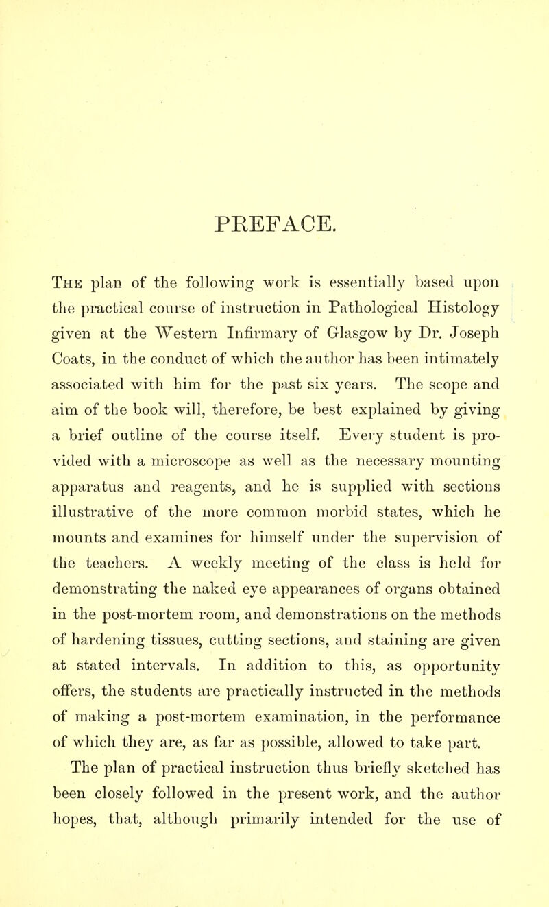 PKEFACE. The plan of the following work is essentially based upon the practical course of instruction in Pathological Histology given at the Western Infirmary of Glasgow by Dr. Joseph Coats, in the conduct of which the author has been intimately associated with him for the past six years. The scope and aim of the book will, therefore, be best explained by giving a brief outline of the course itself. Every student is pro- vided with a microscope as well as the necessary mounting apparatus and reagents, and he is supplied with sections illustrative of the more common morbid states, which he mounts and examines for himself under the supervision of the teachers. A weekly meeting of the class is held for demonstrating the naked eye appearances of organs obtained in the post-mortem room, and demonstrations on the methods of hardening tissues, cutting sections, and staining are given at stated intervals. In addition to this, as opportunity offers, the students are practically instructed in the methods of making a post-mortem examination, in the performance of which they are, as far as possible, allowed to take part. The plan of practical instruction thus briefly sketched has been closely followed in the present work, and the author hopes, that, although primarily intended for the use of