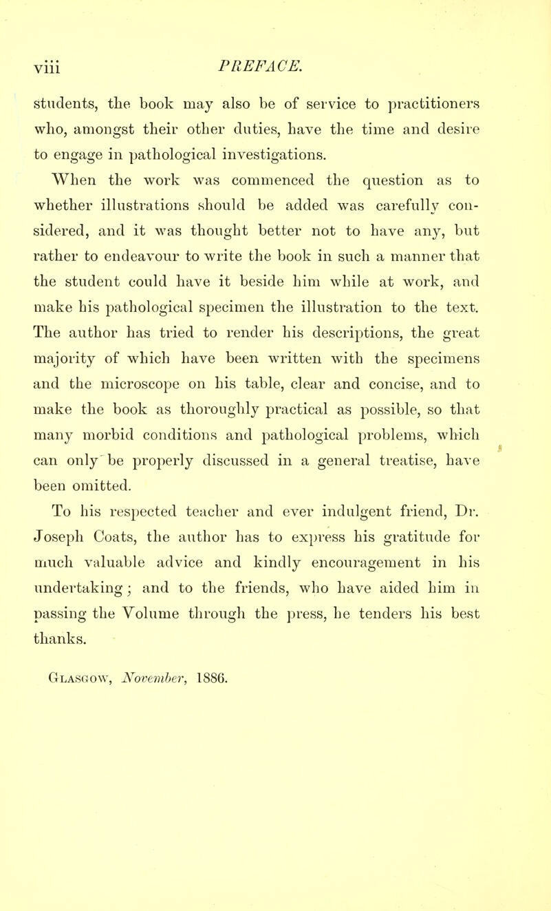 students, the book may also be of service to practitioners who, amongst their other duties, have the time and desire to engage in pathological investigations. When the work was commenced the question as to whether illustrations should be added was carefully con- sidered, and it was thought better not to have any, but rather to endeavour to write the book in such a manner that the student could have it beside him while at work, and make his pathological specimen the illustration to the text. The author has tried to render his descriptions, the great majority of which have been written with the specimens and the microscope on his table, clear and concise, and to make the book as thoroughly practical as possible, so that many morbid conditions and pathological problems, which can only 'be properly discussed in a general treatise, have been omitted. To his respected teacher and ever indulgent friend, Dr. Joseph Coats, the author has to express his gratitude for much valuable advice and kindly encouragement in his undertaking; and to the friends, who have aided him in passing the Volume through the press, he tenders his best thanks. Glasgow, November, 1886.