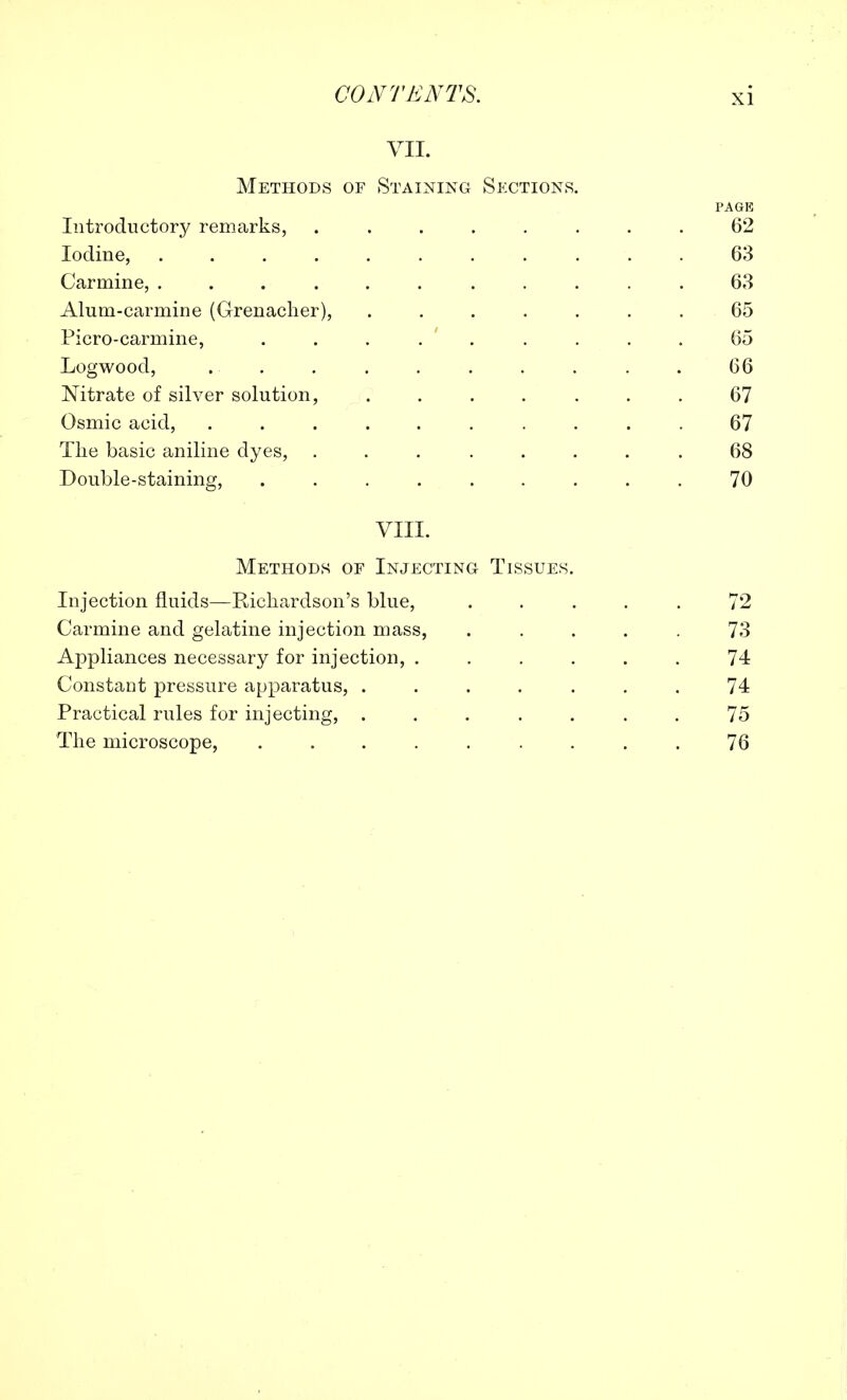 VII. Methods of Staining Sections. PAGE Introductory remarks, ........ 62 Iodine, ........... 63 Carmine, ........... 63 Alum-carmine (Grenadier), ....... 65 Picro-carmine, . . . . . . . . 65 Logwood, .. . . . . . . . . 66 Nitrate of silver solution, ....... 67 Osmic acid, .......... 67 The basic aniline dyes, ........ 68 Double-staining, ......... 70 VIII. Methods of Injecting Tissues. Injection fluids—Richardson's blue, ..... 72 Carmine and gelatine injection mass, ..... 73 Appliances necessary for injection, ...... 74 Constant pressure apparatus, ....... 74 Practical rules for injecting, ....... 75 The microscope, 76
