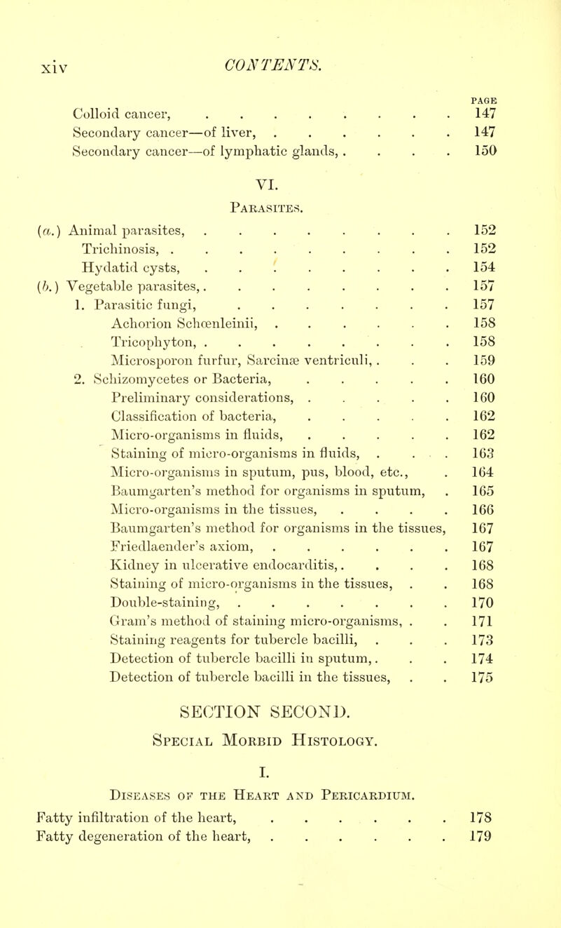 PAGE Colloid cancer, . . . . . . . .147 Secondary cancer—of liver, ...... 147 Secondary cancer—of lymphatic glands, . . . .150 VI. Parasites. (a.) Animal parasites, ........ 152 Trichinosis, 152 Hydatid cysts, 154 (6.) Vegetable parasites,. ....... 157 1. Parasitic fungi, ....... 157 Achorion Schoenleinii, 158 Tricophyton, 158 Microsporon furfur, Sarcinse ventriculi, . . .159 2. Schizomycetes or Bacteria, ..... 160 Preliminary considerations, . . . . .160 Classification of bacteria, . . . . .162 Micro-organisms in fluids, . . . . .162 Staining of micro-organisms in fluids, . . . 163 Micro-organisms in sputum, pus, blood, etc., . 164 Baumgarten's method for organisms in sputum, . 165 Micro-organisms in the tissues, . . . .166 Baumgarten's method for organisms in the tissues, 167 Friedlaender's axiom, . . . . . .167 Kidney in ulcerative endocarditis,. . . .168 Staining of micro-organisms in the tissues, . . 168 Double-staining, . . . . . . .170 Gram's method of staining micro-organisms, . . 171 Staining reagents for tubercle bacilli, . . .173 Detection of tubercle bacilli in sputum,. . . 174 Detection of tubercle bacilli in the tissues, . . 175 SECTION SECOND. Special Morbid Histology. I. Diseases of the Heart and Pericardium. Fatty infiltration of the heart, . . . . . .178 Fatty degeneration of the heart, . . . . . .179