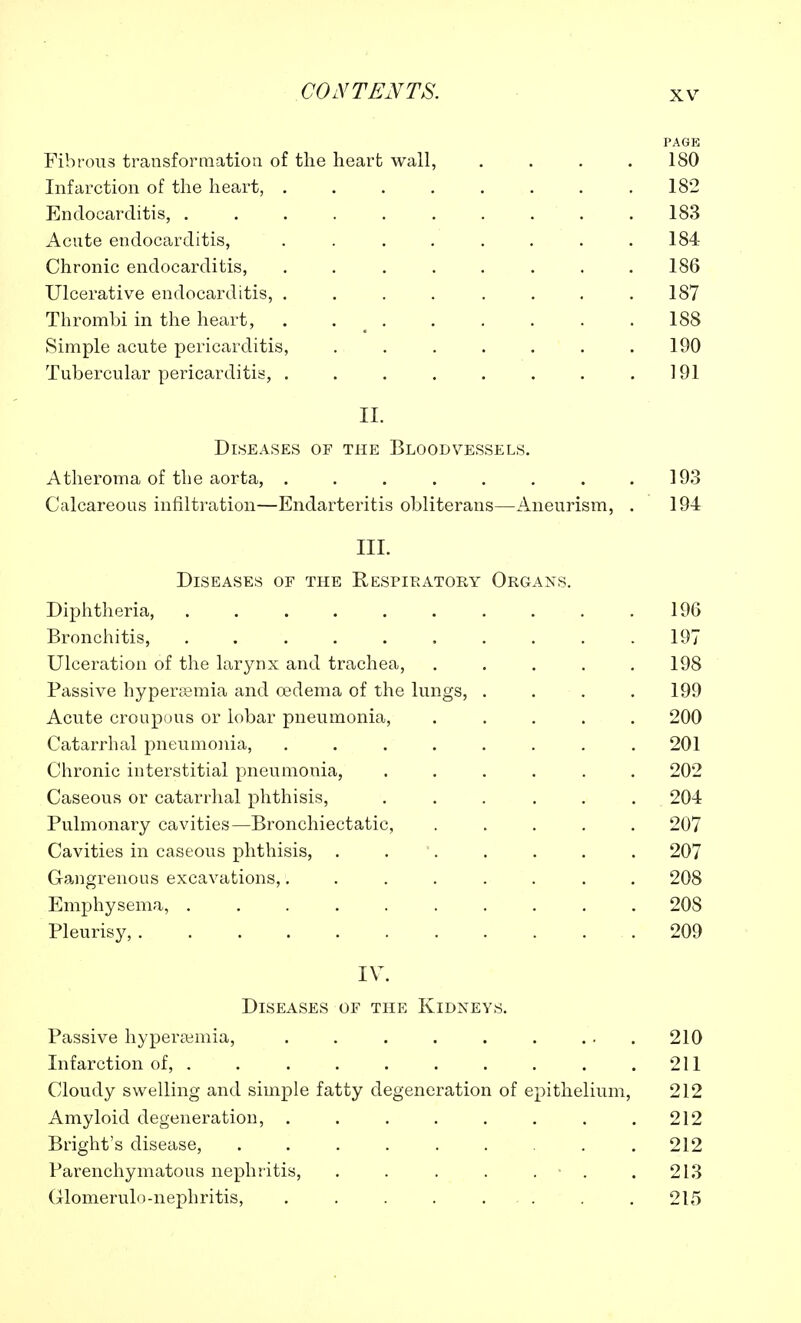 PAGE Fibrous transformation of the heart wall, .... 180 Infarction of the heart, 182 Endocarditis, . . . . . . . . . .183 Acute endocarditis, . . . . . . . .184 Chronic endocarditis, . . . . . . . .186 Ulcerative endocarditis, . . . . . . . .187 Thrombi in the heart, . . . . . . . .188 Simple acute pericarditis, . . . . . . .190 Tubercular pericarditis, . . . . . . . .191 II. Diseases of the Bloodvessels. Atheroma of the aorta, . . . . . . . .193 Calcareous infiltration—Endarteritis obliterans—Aneurism, . 194 III. Diseases of the Respiratory Organs. Diphtheria, 196 Bronchitis, .......... 197 Ulceration of the larynx and trachea, . . . . .198 Passive hyperemia and oedema of the lungs, . . . .199 Acute croupous or lobar pneumonia, ..... 200 Catarrhal pneumonia, ........ 201 Chronic interstitial pneumonia, ...... 202 Caseous or catarrhal phthisis, ...... 204 Pulmonary cavities—Bronchiectatic, ..... 207 Cavities in caseous phthisis, . . . . . . . 207 Gangrenous excavations,........ 208 Emphysema, .......... 208 Pleurisy, 209 IV. Diseases of the Kidneys. Passive hypera±mia, . . . . . . ...210 Infarction of, . . . . . . . . . .211 Cloudy swelling and simple fatty degeneration of epithelium, 212 Amyloid degeneration, . . . . . . . .212 Bright's disease, 212 Parenchymatous nephritis, . . . . . .213 Clomerulo-nephritis, . . . . . . . .215