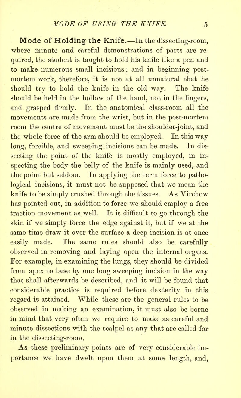 Mode of Holding the Knife.—In the dissecting-room, where minute and careful demonstrations of parts are re- quired, the student is taught to hold his knife like a pen and to make numerous small incisions] and in beginning post- mortem work, therefore, it is not at all unnatural that he should try to hold the knife in the old way. The knife should be held in the hollow of the hand, not in the fingers, and grasped firmly. In the anatomical class-room all the movements are made from the wrist, but in the post-mortem room the centre of movement must be the shoulder-joint, and the whole force of the arm should be employed. In this way long, forcible, and sweeping incisions can be made. In dis- secting the point of the knife is mostly employed, in in- specting the body the belly of the knife is mainly used, and the point but seldom. In applying the term force to patho- logical incisions, it must not be supposed that we mean the knife to be simply crushed through the tissues. As Virchow has pointed out, in addition to force we should employ a free traction movement as well. It is difficult to go through the skin if we simply force the edge against it, but if we at the same time draw it over the surface a deep incision is at once easily made. The same rules should also be carefully observed in removing and laying open the internal organs. For example, in examining the lungs, they should be divided from apex to base by one long sweeping incision in the way that shall afterwards be described, and it will be found that considerable practice is required before dexterity in this regard is attained. While these are the general rules to be observed in making an examination, it must also be borne in mind that very often we require to make as careful and minute dissections with the scalpel as any that are called for in the dissecting-room. As these preliminary points are of very considerable im- portance we have dwelt upon them at some length, and,