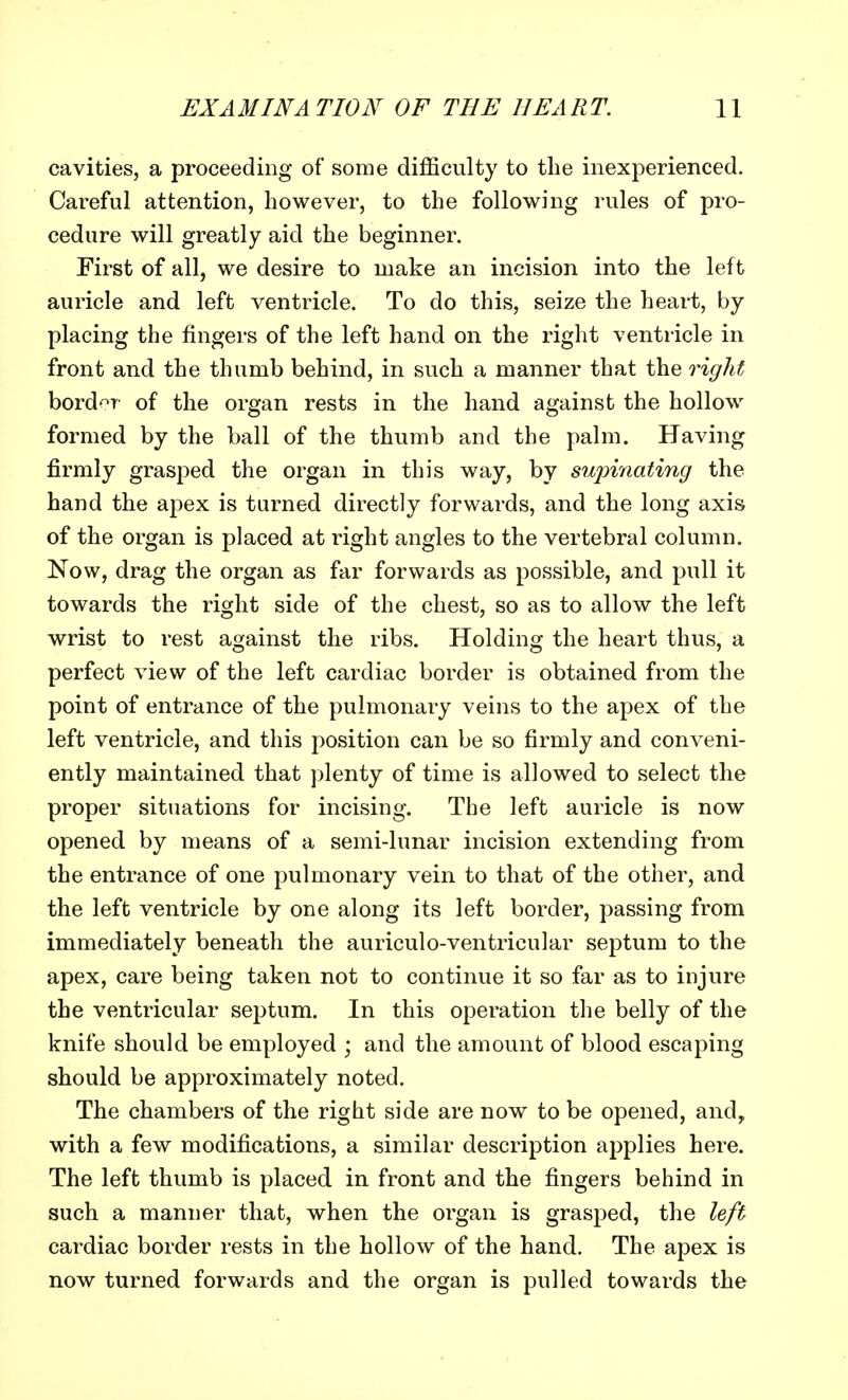 cavities, a proceeding of some difficulty to the inexperienced. Careful attention, however, to the following rules of pro- cedure will greatly aid the beginner. First of all, we desire to make an incision into the left auricle and left ventricle. To do this, seize the heart, by placing the fingers of the left hand on the right ventricle in front and the thumb behind, in such a manner that the right border of the organ rests in the hand against the hollow formed by the ball of the thumb and the palm. Having firmly grasped the organ in this way, by supinating the hand the apex is turned directly forwards, and the long axis of the organ is placed at right angles to the vertebral column. Now, drag the organ as far forwards as possible, and pull it towards the right side of the chest, so as to allow the left wrist to rest against the ribs. Holding the heart thus, a perfect view of the left cardiac border is obtained from the point of entrance of the pulmonary veins to the apex of the left ventricle, and this position can be so firmly and conveni- ently maintained that plenty of time is allowed to select the proper situations for incising. The left auricle is now opened by means of a semi-lunar incision extending from the entrance of one pulmonary vein to that of the other, and the left ventricle by one along its left border, passing from immediately beneath the auriculo-ventricular septum to the apex, care being taken not to continue it so far as to injure the ventricular septum. In this operation the belly of the knife should be employed ; and the amount of blood escaping should be approximately noted. The chambers of the right side are now to be opened, and, with a few modifications, a similar description applies here. The left thumb is placed in front and the fingers behind in such a manner that, when the organ is grasped, the left cardiac border rests in the hollow of the hand. The apex is now turned forwards and the organ is pulled towards the