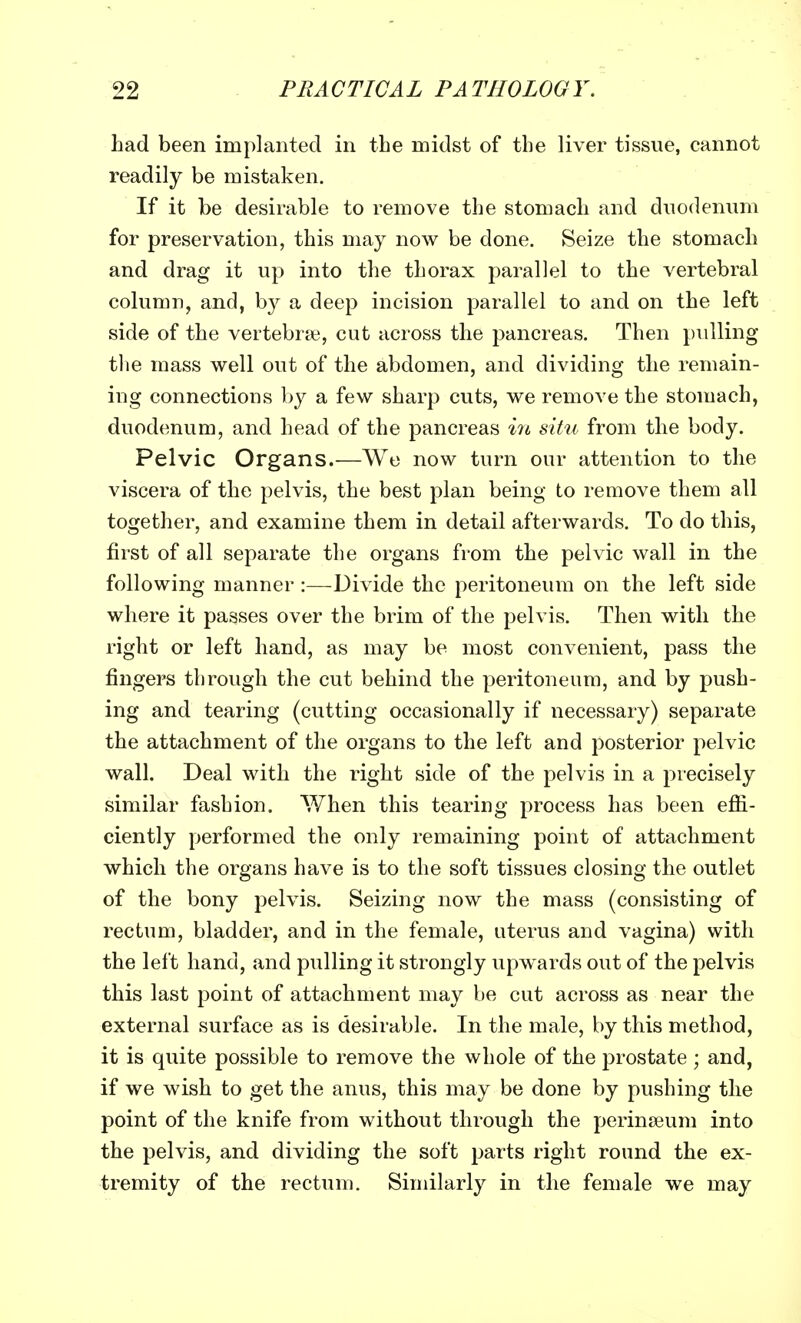 had been implanted in the midst of the liver tissue, cannot readily be mistaken. If it be desirable to remove the stomach and duodenum for preservation, this may now be done. Seize the stomach and drag it up into the thorax parallel to the vertebral column, and, by a deep incision parallel to and on the left side of the vertebras, cut across the pancreas. Then pulling the mass well out of the abdomen, and dividing the remain- ing connections by a few sharp cuts, we remove the stomach, duodenum, and head of the pancreas in situ from the body. Pelvic Organs.—We now turn our attention to the viscera of the pelvis, the best plan being to remove them all together, and examine them in detail afterwards. To do this, first of all separate the organs from the pelvic wall in the following manner :—Divide the peritoneum on the left side where it passes over the brim of the pelvis. Then with the right or left hand, as may be most convenient, pass the fingers through the cut behind the peritoneum, and by push- ing and tearing (cutting occasionally if necessary) separate the attachment of the organs to the left and posterior pelvic wall. Deal with the right side of the pelvis in a precisely similar fashion. When this tearing process has been effi- ciently performed the only remaining point of attachment which the organs have is to the soft tissues closing the outlet of the bony pelvis. Seizing now the mass (consisting of rectum, bladder, and in the female, uterus and vagina) with the left hand, and pulling it strongly upwards out of the pelvis this last point of attachment may be cut across as near the external surface as is desirable. In the male, by this method, it is quite possible to remove the whole of the prostate ; and, if we wish to get the anus, this may be done by pushing the point of the knife from without through the perinseum into the pelvis, and dividing the soft parts right round the ex- tremity of the rectum. Similarly in the female we may