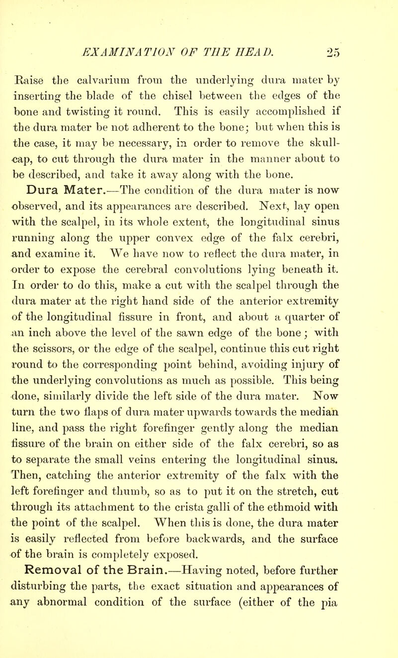 Raise the calvarium from the underlying dura mater by inserting the blade of the chisel between the edges of the bone and twisting it round. This is easily accomplished if the dura mater be not adherent to the bone; but when this is the case, it may be necessary, in order to remove the skull- cap, to cut through the dura mater in the manner about to be described, and take it away along with the bone. Dura Mater.—The condition of the dura mater is now observed, and its appearances are described. Next, lay open with the scalpel, in its whole extent, the longitudinal sinus running along the upper convex edge of the falx cerebri, and examine it. We have now to reflect the dura mater, in order to expose the cerebral convolutions lying beneath it. In order to do this, make a cut with the scalpel through the dura mater at the right hand side of the anterior extremity of the longitudinal fissure in front, and about a quarter of an inch above the level of the sawn edge of the bone; with the scissors, or the edge of the scalpel, continue this cut right round to the corresponding point behind, avoiding injury of the underlying convolutions as much as possible. This being done, similarly divide the left side of the dura mater. Now turn the two ilaps of dura mater upwards towards the median line, and pass the right forefinger gently along the median fissure of the brain on either side of the falx cerebri, so as to separate the small veins entering the longitudinal sinus. Then, catching the anterior extremity of the falx with the left forefinger and thumb, so as to put it on the stretch, cut through its attachment to the crista galli of the ethmoid with the point of the scalpel. When this is done, the dura mater is easily reflected from before backwards, and the surface of the brain is completely exposed. Removal of the Brain.—Having noted, before further disturbing the parts, the exact situation and appearances of any abnormal condition of the surface (either of the pia