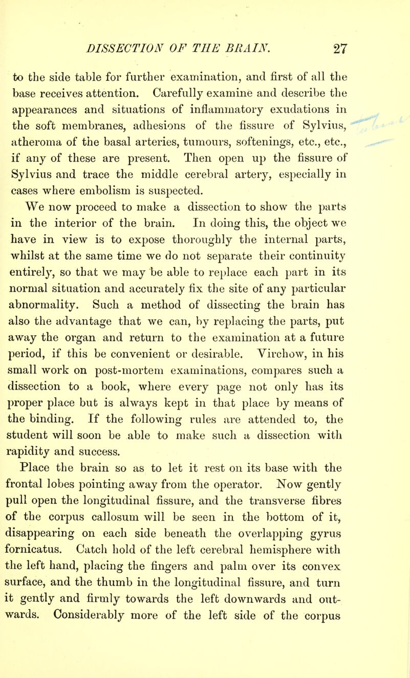 to the side table for further examination, and first of all the base receives attention. Carefully examine and describe the appearances and situations of inflammatory exudations in the soft membranes, adhesions of the fissure of Sylvius, atheroma of the basal arteries, tumours, softenings, etc., etc., if any of these are present. Then open up the fissure of Sylvius and trace the middle cerebral artery, especially in cases where embolism is suspected. We now proceed to make a dissection to show the parts in the interior of the brain. In doing this, the object we have in view is to expose thoroughly the internal parts, whilst at the same time we do not separate their continuity entirely, so that we may be able to replace each part in its normal situation and accurately fix the site of any particular abnormality. Such a method of dissecting the brain has also the advantage that we can, by replacing the parts, put away the organ and return to the examination at a future period, if this be convenient or desirable. Virchow, in his small work on post-mortem examinations, compares such a dissection to a book, where every page not only has its proper place but is always kept in that place by means of the binding. If the following rules are attended to, the student will soon be able to make such a dissection witli rapidity and success. Place the brain so as to let it rest on its base with the frontal lobes pointing away from the operator. Now gently pull open the longitudinal fissure, and the transverse fibres of the corpus callosum will be seen in the bottom of it, disappearing on each side beneath the overlapping gyrus fornicatus. Catch hold of the left cerebral hemisphere with the left hand, placing the fingers and palm over its convex surface, and the thumb in the longitudinal fissure, and turn it gently and firmly towards the left downwards and out- wards. Considerably more of the left side of the corpus
