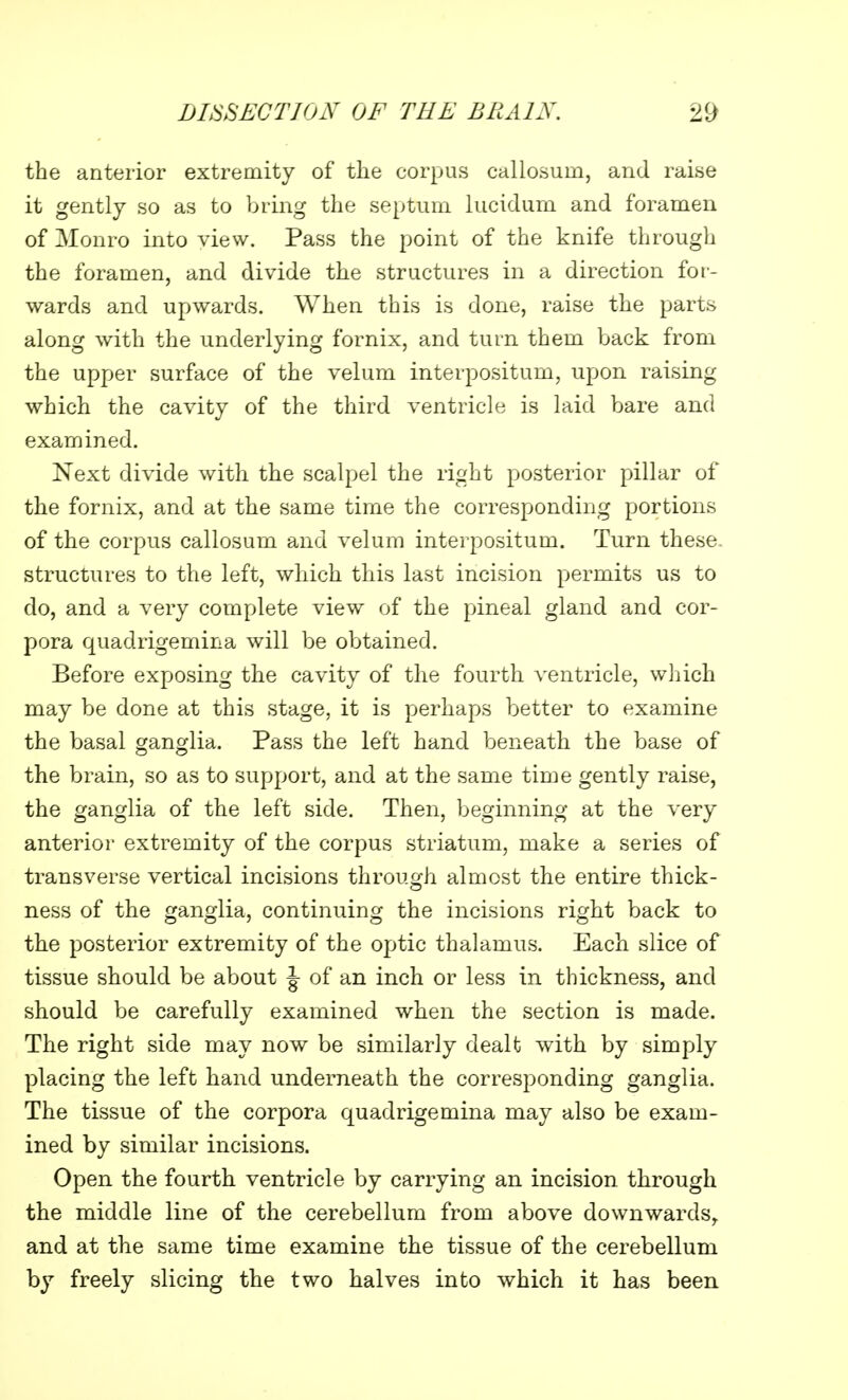 the anterior extremity of the corpus callosurn, and raise it gently so as to bring the septum lucidum and foramen of Monro into view. Pass the point of the knife through the foramen, and divide the structures in a direction for- wards and upwards. When this is done, raise the parts along with the underlying fornix, and turn them back from the upper surface of the velum interpositum, upon raising which the cavity of the third ventricle is laid bare and examined. Next divide with the scalpel the right posterior pillar of the fornix, and at the same time the corresponding portions of the corpus callosurn and velum interpositum. Turn these structures to the left, which this last incision permits us to do, and a very complete view of the pineal gland and cor- pora quadrigemina will be obtained. Before exposing the cavity of the fourth ventricle, which may be done at this stage, it is perhaps better to examine the basal ganglia. Pass the left hand beneath the base of the brain, so as to support, and at the same time gently raise, the ganglia of the left side. Then, beginning at the very anterior extremity of the corpus striatum, make a series of transverse vertical incisions through almost the entire thick- ness of the ganglia, continuing the incisions right back to the posterior extremity of the optic thalamus. Each slice of tissue should be about J- of an inch or less in thickness, and should be carefully examined when the section is made. The right side may now be similarly dealt with by simply placing the left hand underneath the corresponding ganglia. The tissue of the corpora quadrigemina may also be exam- ined by similar incisions. Open the fourth ventricle by carrying an incision through the middle line of the cerebellum from above downwards, and at the same time examine the tissue of the cerebellum by freely slicing the two halves into which it has been