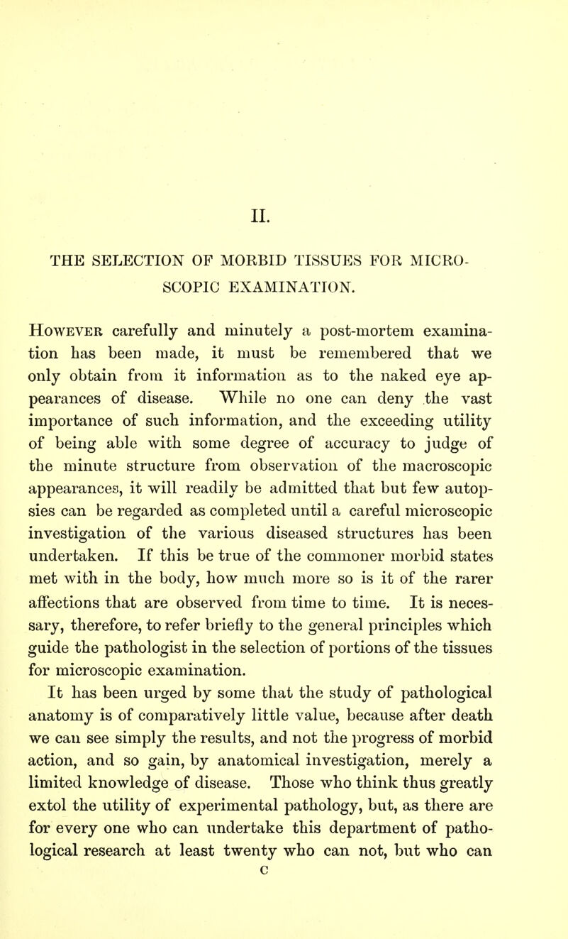 THE SELECTION OF MORBID TISSUES FOR MICRO- SCOPIC EXAMINATION. However carefully and minutely a post-mortem examina- tion has been made, it must be remembered that we only obtain from it information as to the naked eye ap- pearances of disease. While no one can deny the vast importance of such information, and the exceeding utility of being able with some degree of accuracy to judge of the minute structure from observation of the macroscopic- appearances, it will readily be admitted that but few autop- sies can be regarded as completed until a careful microscopic investigation of the various diseased structures has been undertaken. If this be true of the commoner morbid states met with in the body, how much more so is it of the rarer affections that are observed from time to time. It is neces- sary, therefore, to refer briefly to the general principles which guide the pathologist in the selection of portions of the tissues for microscopic examination. It has been urged by some that the study of pathological anatomy is of comparatively little value, because after death we can see simply the results, and not the progress of morbid action, and so gain, by anatomical investigation, merely a limited knowledge of disease. Those who think thus greatly extol the utility of experimental pathology, but, as there are for every one who can undertake this department of patho- logical research at least twenty who can not, but who can c