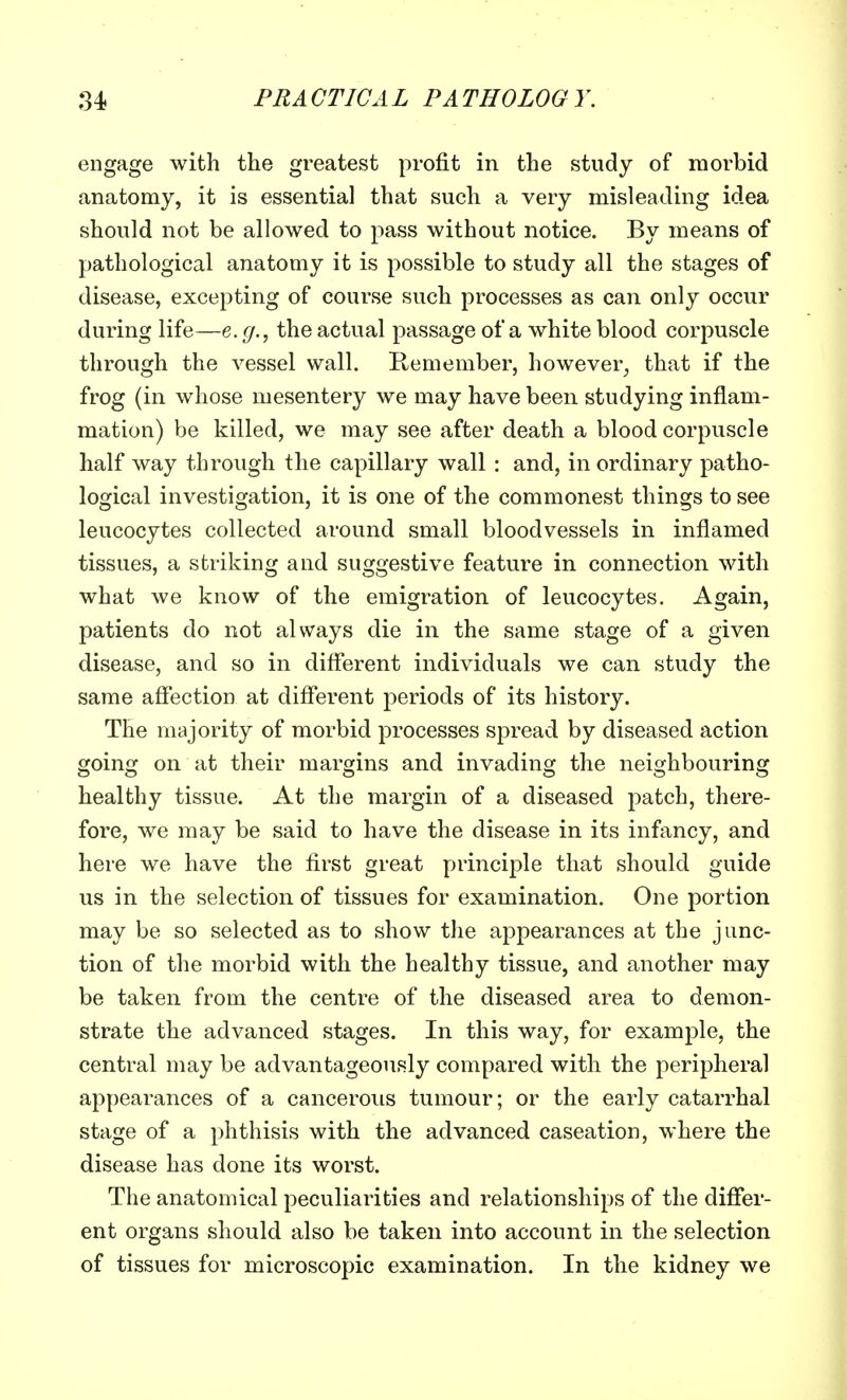 engage with the greatest profit in the study of morbid anatomy, it is essential that such a very misleading idea should not be allowed to pass without notice. By means of pathological anatomy it is possible to study all the stages of disease, excepting of course such processes as can only occur during life—e.g., the actual passage of a white blood corpuscle through the vessel wall. Remember, however, that if the frog (in whose mesentery we may have been studying inflam- mation) be killed, we may see after death a blood corpuscle half way through the capillary wall : and, in ordinary patho- logical investigation, it is one of the commonest things to see leucocytes collected around small bloodvessels in inflamed tissues, a striking and suggestive feature in connection with what we know of the emigration of leucocytes. Again, patients do not always die in the same stage of a given disease, and so in different individuals we can study the same affection at different periods of its history. The majority of morbid processes spread by diseased action going on at their margins and invading the neighbouring healthy tissue. At the margin of a diseased patch, there- fore, we may be said to have the disease in its infancy, and here we have the first great principle that should guide us in the selection of tissues for examination. One portion may be so selected as to show the appearances at the junc- tion of the morbid with the healthy tissue, and another may be taken from the centre of the diseased area to demon- strate the advanced stages. In this way, for example, the central may be advantageously compared with the peripheral appearances of a cancerous tumour; or the early catarrhal stage of a phthisis with the advanced caseation, where the disease has done its worst. The anatomical peculiarities and relationships of the differ- ent organs should also be taken into account in the selection of tissues for microscopic examination. In the kidney we