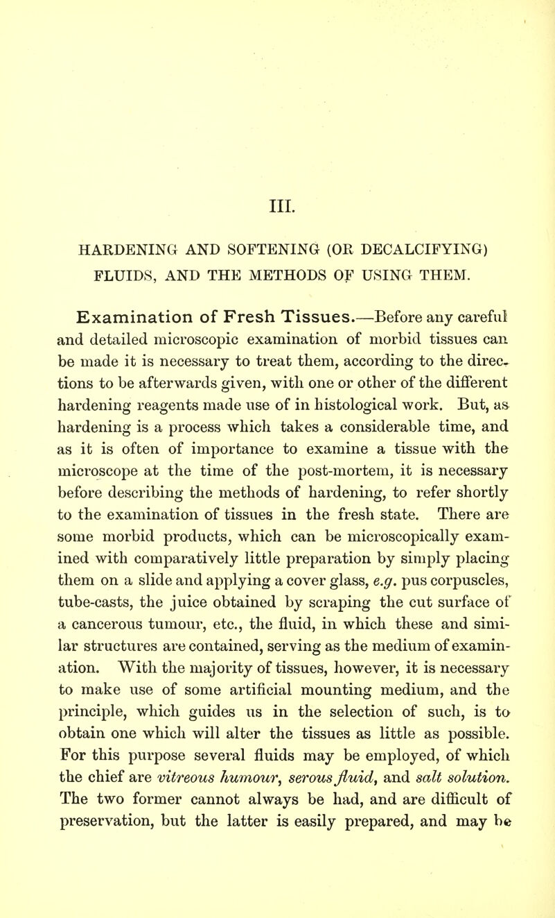 III. HARDENING AND SOFTENING (OR DECALCIFYING) FLUIDS, AND THE METHODS OF USING THEM. Examination of Fresh Tissues.—Before any careful and detailed microscopic examination of morbid tissues can be made it is necessary to treat them, according to the direc- tions to be afterwards given, with one or other of the different hardening reagents made use of in histological work. But, as hardening is a process which takes a considerable time, and as it is often of importance to examine a tissue with the microscope at the time of the post-mortem, it is necessary before describing the methods of hardening, to refer shortly to the examination of tissues in the fresh state. There are some morbid products, which can be microscopically exam- ined with comparatively little preparation by simply placing them on a slide and applying a cover glass, e.g. pus corpuscles, tube-casts, the juice obtained by scraping the cut surface of a cancerous tumour, etc., the fluid, in which these and simi- lar structures are contained, serving as the medium of examin- ation. With the majority of tissues, however, it is necessary to make use of some artificial mounting medium, and the principle, which guides us in the selection of such, is to obtain one which will alter the tissues as little as possible. For this purpose several fluids may be employed, of which the chief are vitreous humour, serous fluid, and salt solution. The two former cannot always be had, and are difficult of preservation, but the latter is easily prepared, and may be