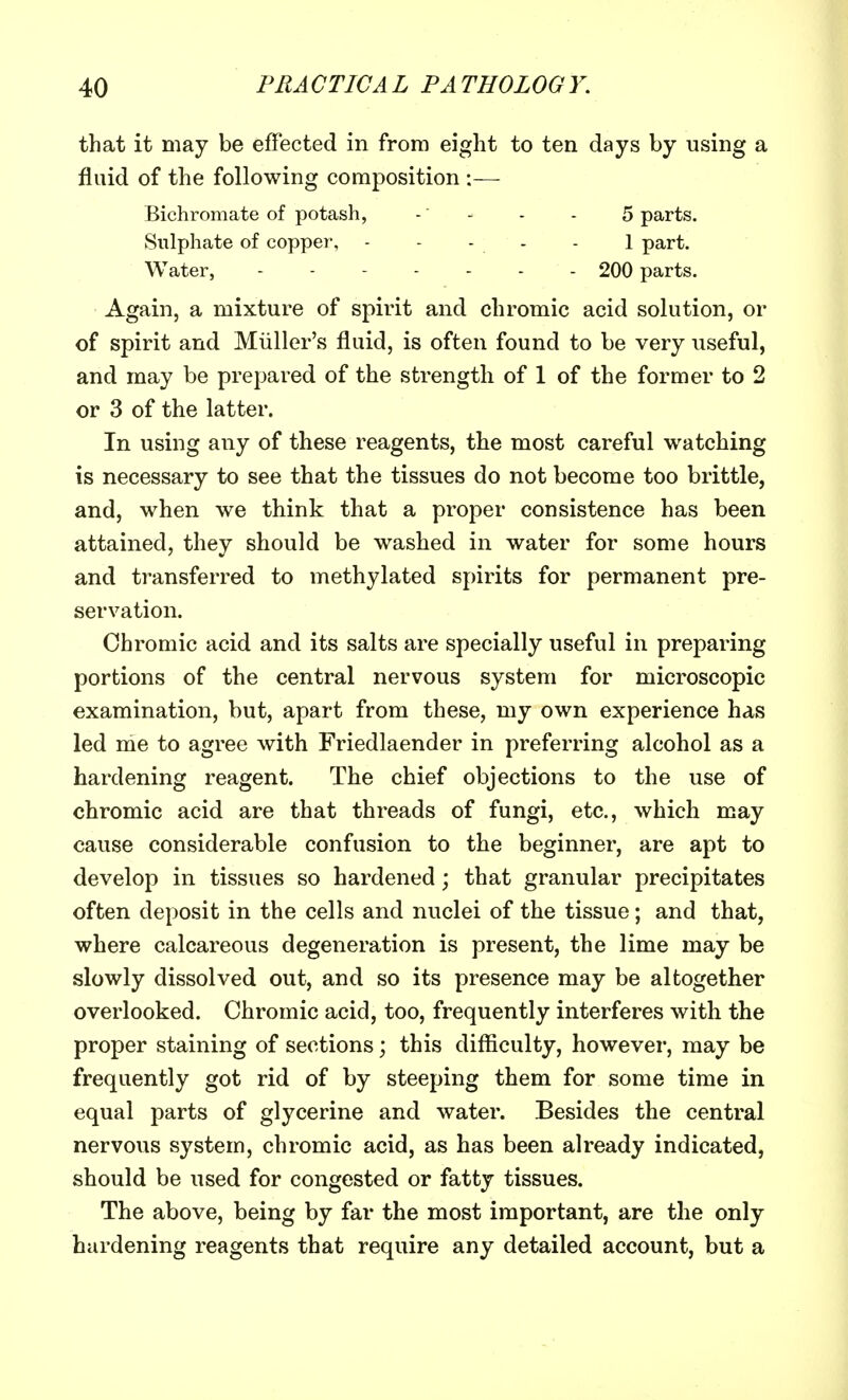 that it may be effected in from eight to ten days by using a fluid of the following composition :— Bichromate of potash, - - - - 5 parts. Sulphate of copper, - - - - - 1 part. Water, 200 parts. Again, a mixture of spirit and chromic acid solution, or of spirit and Miiller's fluid, is often found to be very useful, and may be prepared of the strength of 1 of the former to 2 or 3 of the latter. In using any of these reagents, the most careful watching is necessary to see that the tissues do not become too brittle, and, when we think that a proper consistence has been attained, they should be washed in water for some hours and transferred to methylated spirits for permanent pre- servation. Chromic acid and its salts are specially useful in preparing portions of the central nervous system for microscopic examination, but, apart from these, my own experience has led me to agree with Friedlaender in preferring alcohol as a hardening reagent. The chief objections to the use of chromic acid are that threads of fungi, etc., which may cause considerable confusion to the beginner, are apt to develop in tissues so hardened; that granular precipitates often deposit in the cells and nuclei of the tissue; and that, where calcareous degeneration is present, the lime may be slowly dissolved out, and so its presence may be altogether overlooked. Chromic acid, too, frequently interferes with the proper staining of sections; this difficulty, however, may be frequently got rid of by steeping them for some time in equal parts of glycerine and water. Besides the central nervous system, chromic acid, as has been already indicated, should be used for congested or fatty tissues. The above, being by far the most important, are the only hardening reagents that require any detailed account, but a