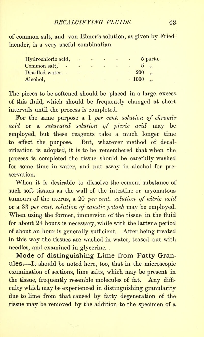 of common salt, and von Ebner's solution, as given by Fried- laender, is a very useful combinatian. Hydrochloric acid, ----- 5 parts. Common salt, - - - - - - 5 ,, Distilled water, - - - - - - 200 ,, Alcohol, 1000 „ The pieces to be softened should be placed in a large excess of this fluid, which should be frequently changed at short intervals until the process is completed. For the same purpose a 1 per cent, solution of chromic acid or a saturated solution of picric acid may be employed, but these reagents take a much longer time to effect the purpose. But, whatever method of decal- cification is adopted, it is to be remembered that when the process is completed the tissue should be carefully washed for some time in water, and put away in alcohol for pre- servation. When it is desirable to dissolve the cement substance of such soft tissues as the wall of the intestine or myomatous tumours of the uterus, a 20 per cent, solution of nitric acid or a 33 per cent, solution of caustic potash may be employed. When using the former, immersion of the tissue in the fluid for about 24 hours is necessary, while with the latter a period of about an hour is generally sufficient. After being treated in this way the tissues are washed in water, teased out with needles, and examined in glycerine. Mode of distinguishing Lime from Fatty Gran- ules.—It should be noted here, too, that in the microscopic examination of sections, lime salts, which may be present in the tissue, frequently resemble molecules of fat. Any diffi- culty which may be experienced in distinguishing granularity due to lime from that caused by fatty degeneration of the tissue may be removed by the addition to the specimen of a