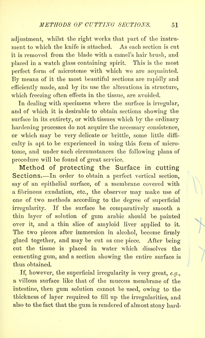 adjustment, whilst the right works that part of the instru- ment to which the knife is attached. As each section is cut it is removed from the blade with a camel's hair brush, and. placed in a watch glass containing spirit. This is the most perfect form of microtome with which we are acquainted. By means of it the most beautiful sections are rapidly and efficiently made, and by its use the alterations in structure, which freezing often effects in the tissue, are avoided. In dealing with specimens where the surface is irregular, and of which it is desirable to obtain sections showing the surface in its entirety, or with tissues which by the ordinary hardening processes do not acquire the necessary consistence, or which may be very delicate or brittle, some little diffi- culty is apt to be experienced in using this form of micro- tome, and under such circumstances the following plans of procedure will be found of great service. Method of protecting the Surface in cutting Sections.—In order to obtain a perfect vertical section, say of an epithelial surface, of a membrane covered with a fibrinous exudation, etc., the observer may make use of one of two methods according to the degree of superficial irregularity. If the surface be comparatively smooth a thin layer of solution of gum arabic should be painted over it, and a thin slice of amyloid liver applied to it. The two pieces after immersion in alcohol, become firmly glued together, and may be cut as one piece. After being cut the tissue is placed in water which dissolves the cementing gum, and a section showing the entire surface is thus obtained. If, however, the superficial irregularity is very great, e.g., a villous surface like that of the mucous membrane of the intestine, then gum solution cannot be used, owing to the thickness of layer required to fill up the irregularities, and also to the fact that the gum is rendered of almost stony hard-