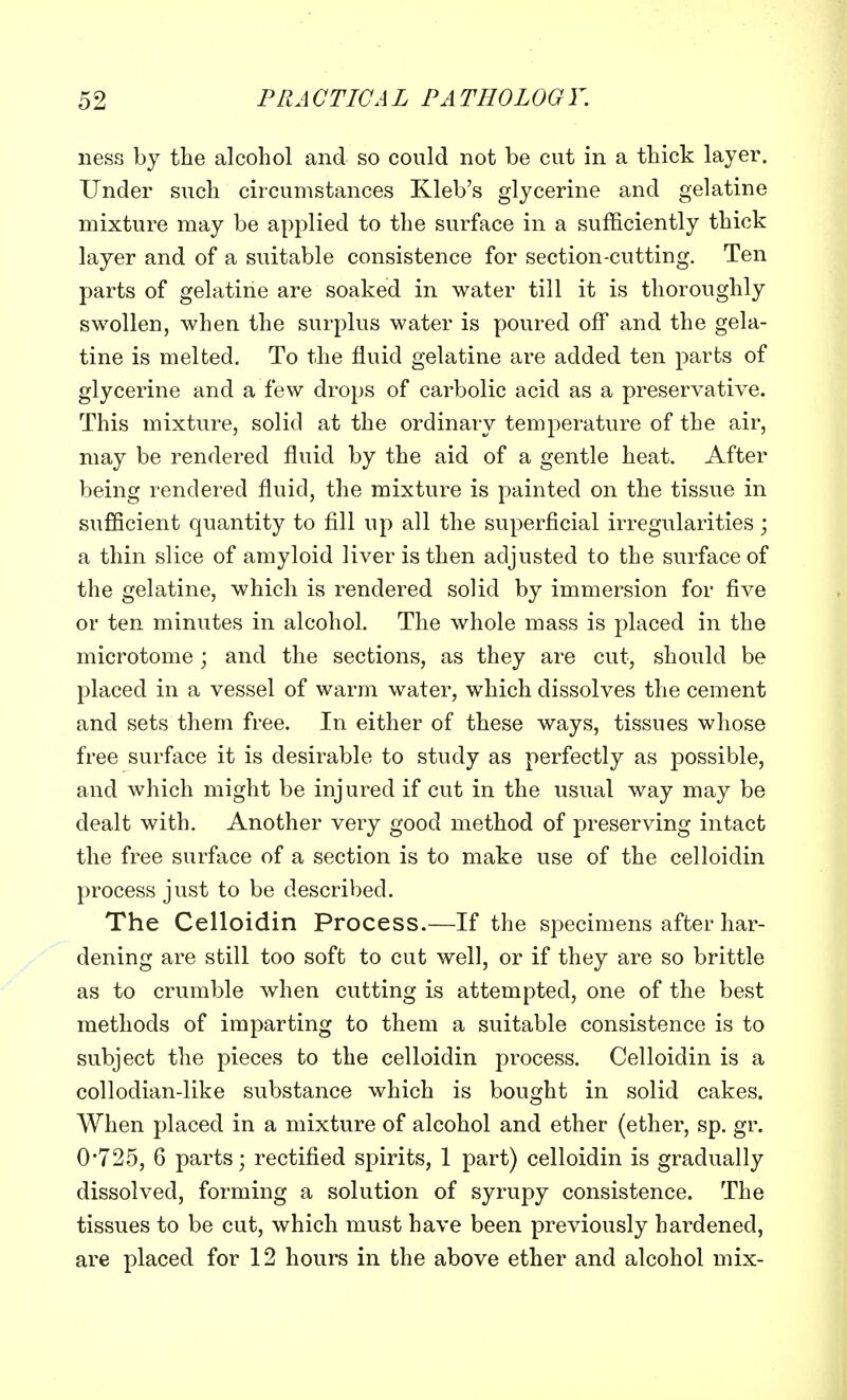 ness by the alcohol and so could not be cut in a thick layer. Under such circumstances Kleb's glycerine and gelatine mixture may be applied to the surface in a sufficiently thick layer and of a suitable consistence for section-cutting. Ten parts of gelatine are soaked in water till it is thoroughly swollen, when the surplus water is poured off and the gela- tine is melted. To the fluid gelatine are added ten parts of glycerine and a few drops of carbolic acid as a preservative. This mixture, solid at the ordinary temperature of the air, may be rendered fluid by the aid of a gentle heat. After being rendered fluid, the mixture is painted on the tissue in sufficient quantity to fill up all the superficial irregularities; a thin slice of amyloid liver is then adjusted to the surface of the gelatine, which is rendered solid by immersion for five or ten minutes in alcohol. The whole mass is placed in the microtome; and the sections, as they are cut, should be placed in a vessel of warm water, which dissolves the cement and sets them free. In either of these ways, tissues whose free surface it is desirable to study as perfectly as possible, and which might be injured if cut in the usual way may be dealt with. Another very good method of preserving intact the free surface of a section is to make use of the celloidin process just to be described. The Celloidin Process.—If the specimens after har- dening are still too soft to cut well, or if they are so brittle as to crumble when cutting is attempted, one of the best methods of imparting to them a suitable consistence is to subject the pieces to the celloidin process. Celloidin is a collodian-like substance which is bought in solid cakes. When placed in a mixture of alcohol and ether (ether, sp. gr. 0*725, 6 parts; rectified spirits, 1 part) celloidin is gradually dissolved, forming a solution of syrupy consistence. The tissues to be cut, which must have been previously hardened, are placed for 12 hours in the above ether and alcohol mix-