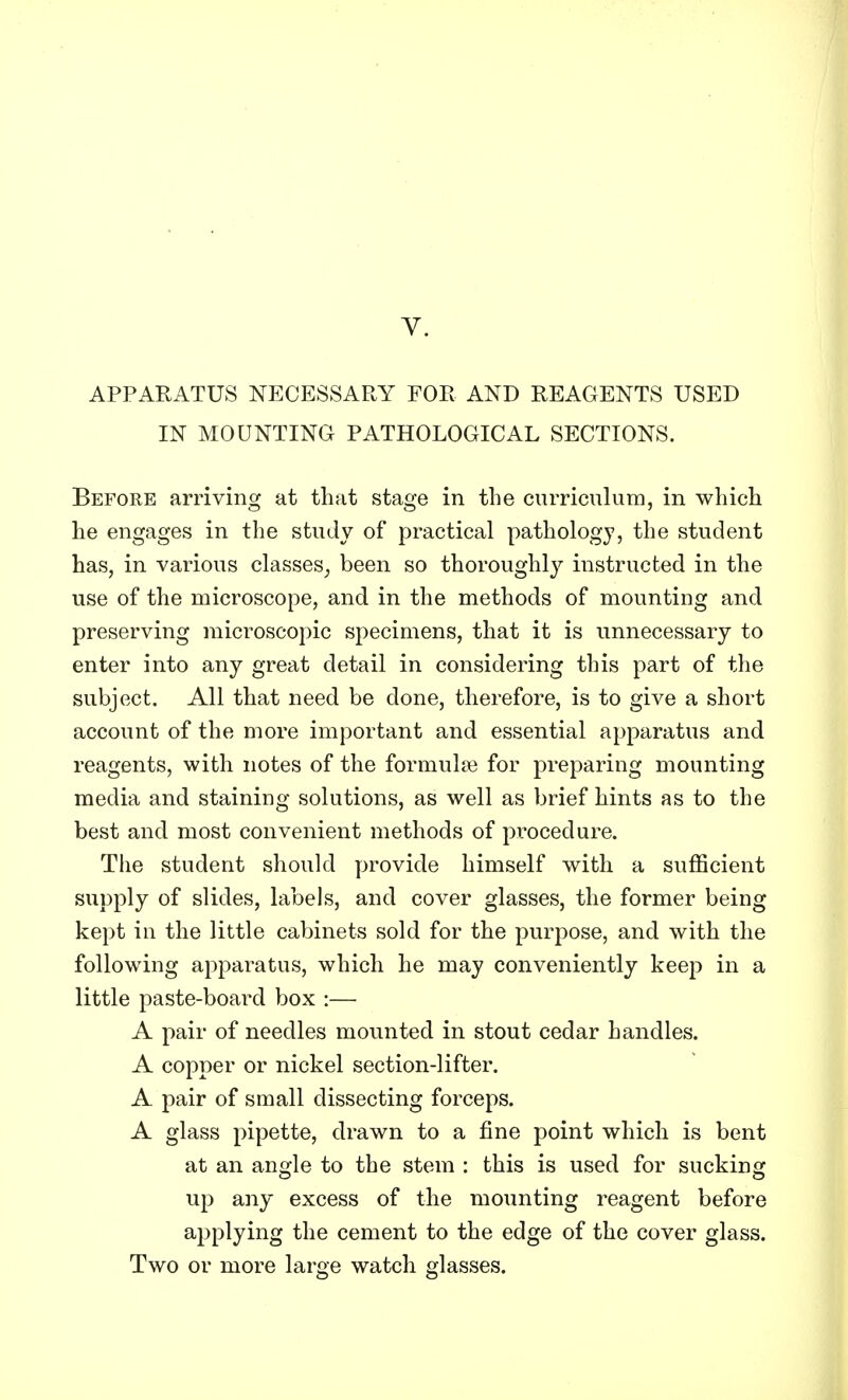 APPARATUS NECESSARY FOR AND REAGENTS USED IN MOUNTING PATHOLOGICAL SECTIONS. Before arriving at that stage in the curriculum, in which he engages in the study of practical pathology, the student has, in various classes, been so thoroughly instructed in the use of the microscope, and in the methods of mounting and preserving microscopic specimens, that it is unnecessary to enter into any great detail in considering this part of the subject. All that need be done, therefore, is to give a short account of the more important and essential apparatus and reagents, with notes of the formulae for preparing mounting media and staining solutions, as well as brief hints as to the best and most convenient methods of procedure. The student should provide himself with a sufficient supply of slides, labels, and cover glasses, the former being kept in the little cabinets sold for the purpose, and with the following apparatus, which he may conveniently keep in a little paste-board box :— A pair of needles mounted in stout cedar handles. A copper or nickel section-lifter. A pair of small dissecting forceps. A glass pipette, drawn to a fine point which is bent at an angle to the stem : this is used for sucking up any excess of the mounting reagent before applying the cement to the edge of the cover glass. Two or more large watch glasses.