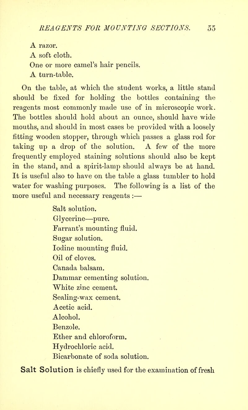 A razor. A soft cloth. One or more camel's hair pencils. A turn-table. On the table, at which the student works, a little stand should be fixed for holding the bottles containing the reagents most commonly made use of in microscopic work. The bottles should hold about an ounce, should have wide mouths, and should in most cases be provided with a loosely fitting wooden stopper, through which passes a glass rod for taking up a drop of the solution. A few of the more frequently employed staining solutions should also be kept in the stand, and a spirit-lamp should always be at hand. It is useful also to have on the table a glass tumbler to hold water for washing purposes. The following is a list of the more useful and necessary reagents :— Salt solution. Glycerine—pure. Farrant's mounting fluid. Sugar solution. Iodine mounting fluid. Oil of cloves. Canada balsam. Dammar cementing solution. White zinc cement. Sealing-wax cement. Acetic acid. Alcohol. Benzole. Ether and chloroform. Hydrochloric acid. Bicarbonate of soda solution. Salt Solution is chiefly used for the examination of fresh