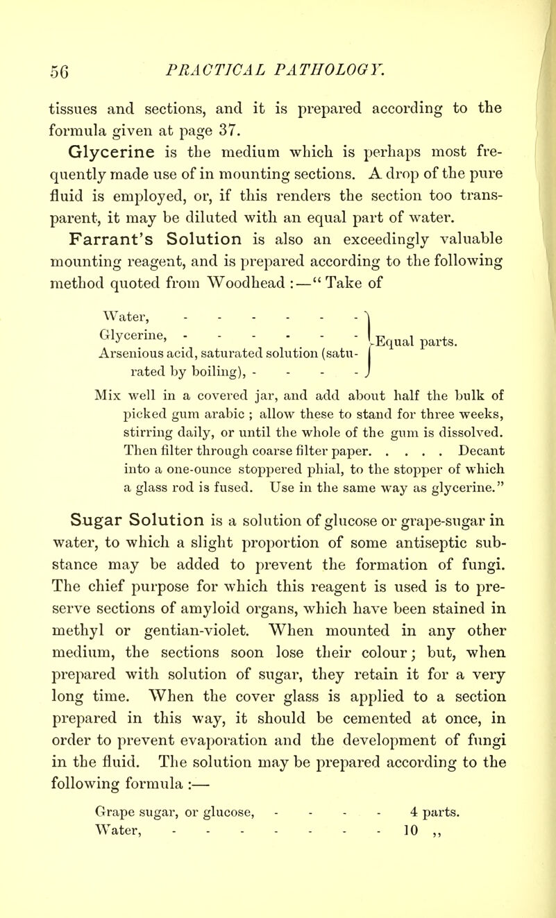 tissues and sections, and it is prepared according to the formula given at page 37. Glycerine is the medium which is perhaps most fre- quently made use of in mounting sections. A drop of the pure fluid is employed, or, if this renders the section too trans- parent, it may be diluted with an equal part of water. Farrant's Solution is also an exceedingly valuable mounting reagent, and is prepared according to the following method quoted from Woodhead :—Take of Water, \ Glycerine, - - - - - - partg< Arsenious acid, saturated solution (satu- rated by boiling), - - - -J Mix well in a covered jar, and add about half the bulk of picked gum arabic ; allow these to stand for three weeks, stirring daily, or until the whole of the gum is dissolved. Then filter through coarse filter paper Decant into a one-ounce stoppered phial, to the stopper of which a glass rod is fused. Use in the same way as glycerine. Sugar Solution is a solution of glucose or grape-sugar in water, to which a slight proportion of some antiseptic sub- stance may be added to prevent the formation of fungi. The chief purpose for which this reagent is used is to pre- serve sections of amyloid organs, which have been stained in methyl or gentian-violet. When mounted in any other medium, the sections soon lose their colour; but, when prepared with solution of sugar, they retain it for a very long time. When the cover glass is applied to a section prepared in this way, it should be cemented at once, in order to prevent evaporation and the development of fungi in the fluid. The solution may be prepared according to the following formula :— Grape sugar, or glucose, ... 4 parts. Water, 10 ,,