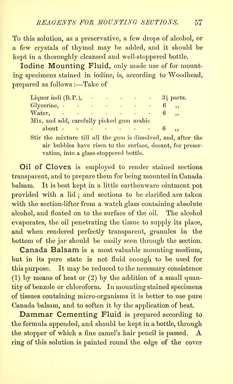 To this solution, as a preservative, a few drops of alcohol, or a few crystals of thymol may be added, and it should be kept in a thoroughly cleansed and well-stoppered bottle. Iodine Mounting Fluid, only made use of for mount- ing specimens stained in iodine, is, according to Woodhead, prepared as follows :—Take of Liquor iodi (B.P.), 3£ parts. Glycerine, 6 ,, Water, 6 Mix, and add, carefully picked gum arabic about 6 Stir the mixture till all the gum is dissolved, and, after the air bubbles have risen to the surface, decant, for preser- vation, into a glass-stoppered bottle. Oil of Cloves is employed to render stained sections transparent, and to prepare them for being mounted in Canada balsam. It is best kept in a little earthenware ointment pot provided with a lid ; and sections to be clarified are taken with the section-lifter from a watch glass containing absolute alcohol, and floated on to the surface of the oil. The alcohol evaporates, the oil penetrating the tissue to supply its place, and when rendered perfectly transparent, granules in the bottom of the jar should be easily seen through the section. Canada Balsam is a most valuable mounting medium, but in its pure state is not fluid enough to be used for this purpose. It may be reduced to the necessary consistence (1) by means of heat or (2) by the addition of a small quan- tity of benzole or chloroform. In mounting stained specimens of tissues containing micro-organisms it is better to use pure Canada balsam, and to soften it by the application of heat. Dammar Cementing Fluid is prepared according to the formula appended, and should be kept in a bottle, through the stopper of which a fine camel's hair pencil is passed. A ring of this solution is painted round the edge of the cover