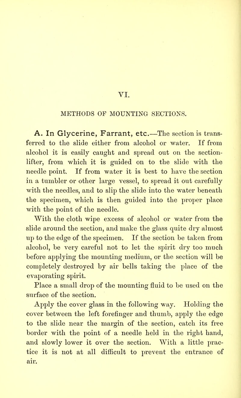METHODS OF MOUNTING SECTIONS. A. In Glycerine, Farrant, etc.—The section is trans- ferred to the slide either from alcohol or water. If from alcohol it is easily caught and spread out on the section- lifter, from which it is guided on to the slide with the needle point. If from water it is best to have the section in a tumbler or other large vessel, to spread it out carefully with the needles, and to slip the slide into the water beneath the specimen, which is then guided into the proper place with the point of the needle. With the cloth wipe excess of alcohol or water from the slide around the section, and make the glass quite dry almost up to the edge of the specimen. If the section be taken from alcohol, be very careful not to let the spirit dry too much before applying the mounting medium, or the section will be completely destroyed by air bells taking the place of the evaporating spirit. Place a small drop of the mounting fluid to be used on the surface of the section. Apply the cover glass in the following way. Holding the cover between the left forefinger and thumb, apply the edge to the slide near the margin of the section, catch its free border with the point of a needle held in the right hand, and slowly lower it over the section. With a little prac- tice it is not at all difficult to prevent the entrance of air.